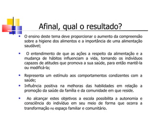 Afinal, qual o resultado?
   O ensino deste tema deve proporcionar o aumento da compreensão
    sobre a higiene dos alimentos e a importância de uma alimentação
    saudável;
    O entendimento de que as ações a respeito da alimentação e a
    mudança de hábitos influenciam a vida, tornando os indivíduos
    capazes de atitudes que promova a sua saúde, para então mantê-la
    ou modificá-la;
   Representa um estímulo aos comportamentos condizentes com a
    saúde;
   Influência positiva na melhoras das habilidades em relação a
    promoção da saúde da família e da comunidade em que reside.
     Ao alcançar estes objetivos a escola possibilita a autonomia e
    consciência do indivíduo em seu meio de forma que ocorra a
    transformação no espaço familiar e comunitário.
 