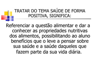 TRATAR DO TEMA SAÚDE DE FORMA
        POSITIVA, SIGNIFICA:

Referenciar a questão alimentar e dar a
  conhecer as propriedades nutritivas
 dos alimentos, possibilitando ao aluno
  benefícios que o leve a pensar sobre
   sua saúde e a saúde daqueles que
    fazem parte da sua vida diária.
 