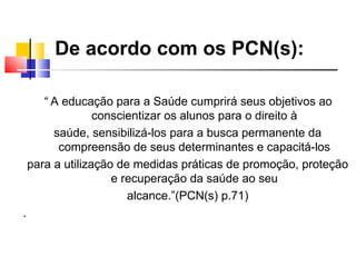 De acordo com os PCN(s):

       “ A educação para a Saúde cumprirá seus objetivos ao
                  conscientizar os alunos para o direito à
         saúde, sensibilizá-los para a busca permanente da
          compreensão de seus determinantes e capacitá-los
    para a utilização de medidas práticas de promoção, proteção
                     e recuperação da saúde ao seu
                        alcance.”(PCN(s) p.71)
.
 