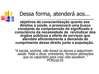 Dessa forma, atenderá aos...
  objetivos de conscientização quanto aos
  direitos à saúde, e promoverá uma busca
 constante da compreensão do significado e
consciência da necessidade de reivindicar dos
   órgãos públicos a oferta de serviços que
    atendam eficientemente a demanda de
cumprimento desse direito junto a população.

“A escola, sozinha, não levará os alunos a adquirirem
  saúde. Pode e deve, entretanto, fornecer elementos
      que os capacitem para uma vida saudável .“
                      PCN(s)p.65
 