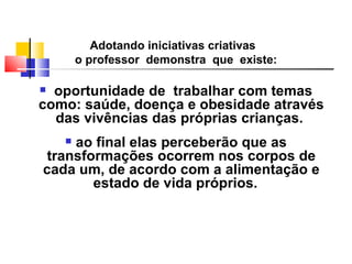 Adotando iniciativas criativas
        o professor demonstra que existe:

 oportunidade de trabalhar com temas
como: saúde, doença e obesidade através
  das vivências das próprias crianças.
    ao final elas perceberão que as
    
transformações ocorrem nos corpos de
cada um, de acordo com a alimentação e
       estado de vida próprios.
 