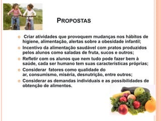 PROPOSTAS

    Criar atividades que provoquem mudanças nos hábitos de
    higiene, alimentação, alertas sobre a obesidade infantil;
   Incentivo da alimentação saudável com pratos produzidos
    pelos alunos como saladas de fruta, sucos e outros;
   Refletir com os alunos que nem tudo pode fazer bem à
    saúde, cada ser humano tem suas características próprias;
   Considerar fatores como qualidade do
    ar, consumismo, miséria, desnutrição, entre outros;
   Considerar as demandas individuais e as possibilidades de
    obtenção de alimentos.
 
