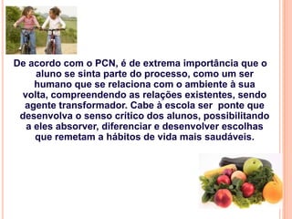 De acordo com o PCN, é de extrema importância que o
    aluno se sinta parte do processo, como um ser
    humano que se relaciona com o ambiente à sua
 volta, compreendendo as relações existentes, sendo
  agente transformador. Cabe à escola ser ponte que
 desenvolva o senso crítico dos alunos, possibilitando
  a eles absorver, diferenciar e desenvolver escolhas
    que remetam a hábitos de vida mais saudáveis.
 
