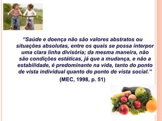 “Saúde e doença não são valores abstratos ou
situações absolutas, entre os quais se possa interpor
  uma clara linha divisória; da mesma maneira, não
 são condições estáticas, já que a mudança, e não a
estabilidade, é predominante na vida, tanto do ponto
 de vista individual quanto do ponto de vista social.”
                  (MEC, 1998, p. 51)
 