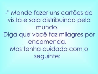 -" Mande fazer uns cartões de visita e saia distribuindo pelo mundo.   Diga que você faz milagres por encomenda.   Mas tenha cuidado com o seguinte:    