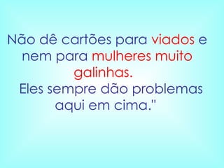 Não dê cartões para  viados  e nem para  mulheres muito galinhas.     Eles sempre dão problemas aqui em cima."  