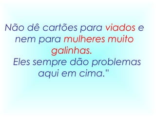 Não dê cartões para viados e
  nem para mulheres muito
          galinhas. 
  Eles sempre dão problemas
        aqui em cima."
 