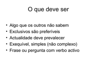 O que deve ser

•   Algo que os outros não sabem
•   Exclusivos são preferíveis
•   Actualidade deve prevalecer
•   Exequível, simples (não complexo)
•   Frase ou pergunta com verbo activo
 