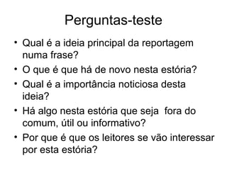 Perguntas-teste
• Qual é a ideia principal da reportagem
  numa frase?
• O que é que há de novo nesta estória?
• Qual é a importância noticiosa desta
  ideia?
• Há algo nesta estória que seja fora do
  comum, útil ou informativo?
• Por que é que os leitores se vão interessar
  por esta estória?
 