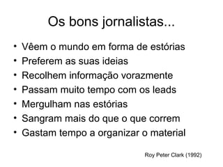Os bons jornalistas...
•   Vêem o mundo em forma de estórias
•   Preferem as suas ideias
•   Recolhem informação vorazmente
•   Passam muito tempo com os leads
•   Mergulham nas estórias
•   Sangram mais do que o que correm
•   Gastam tempo a organizar o material

                              Roy Peter Clark (1992)
 