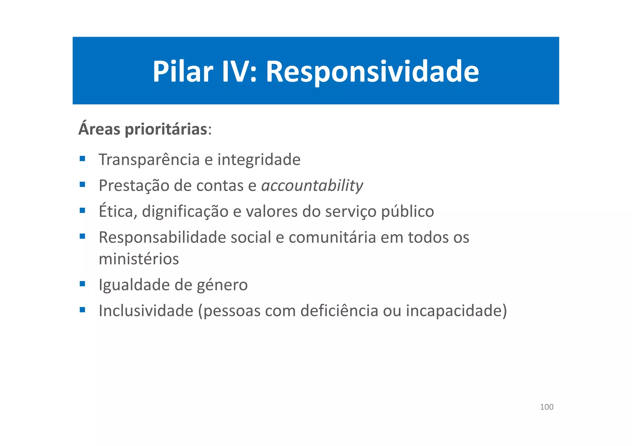 Pilar IV: Responsividade
Áreas prioritárias:
Transparência e integridade
Prestação de contas e accountability
Ética, dignificação e valores do serviço público
Responsabilidade social e comunitária em todos os
ministérios
Igualdade de género
Inclusividade (pessoas com deficiência ou incapacidade)
100
 
