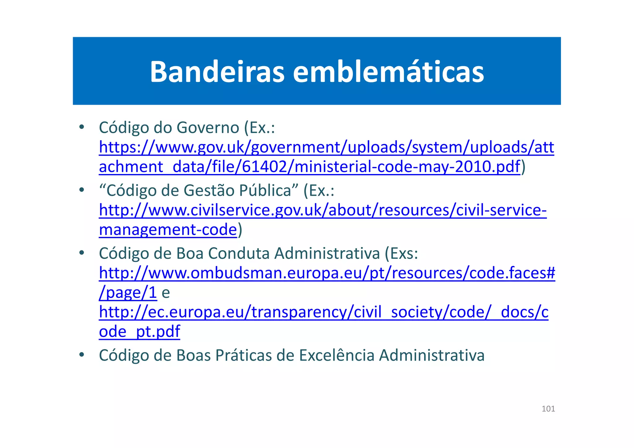 Bandeiras emblemáticas
• Código do Governo (Ex.:
https://www.gov.uk/government/uploads/system/uploads/att
achment_data/file/61402/ministerial-code-may-2010.pdf)
• “Código de Gestão Pública” (Ex.:
http://www.civilservice.gov.uk/about/resources/civil-service-
management-code)
• Código de Boa Conduta Administrativa (Exs:
http://www.ombudsman.europa.eu/pt/resources/code.faces#
/page/1 e
http://ec.europa.eu/transparency/civil_society/code/_docs/c
ode_pt.pdf
• Código de Boas Práticas de Excelência Administrativa
101
 
