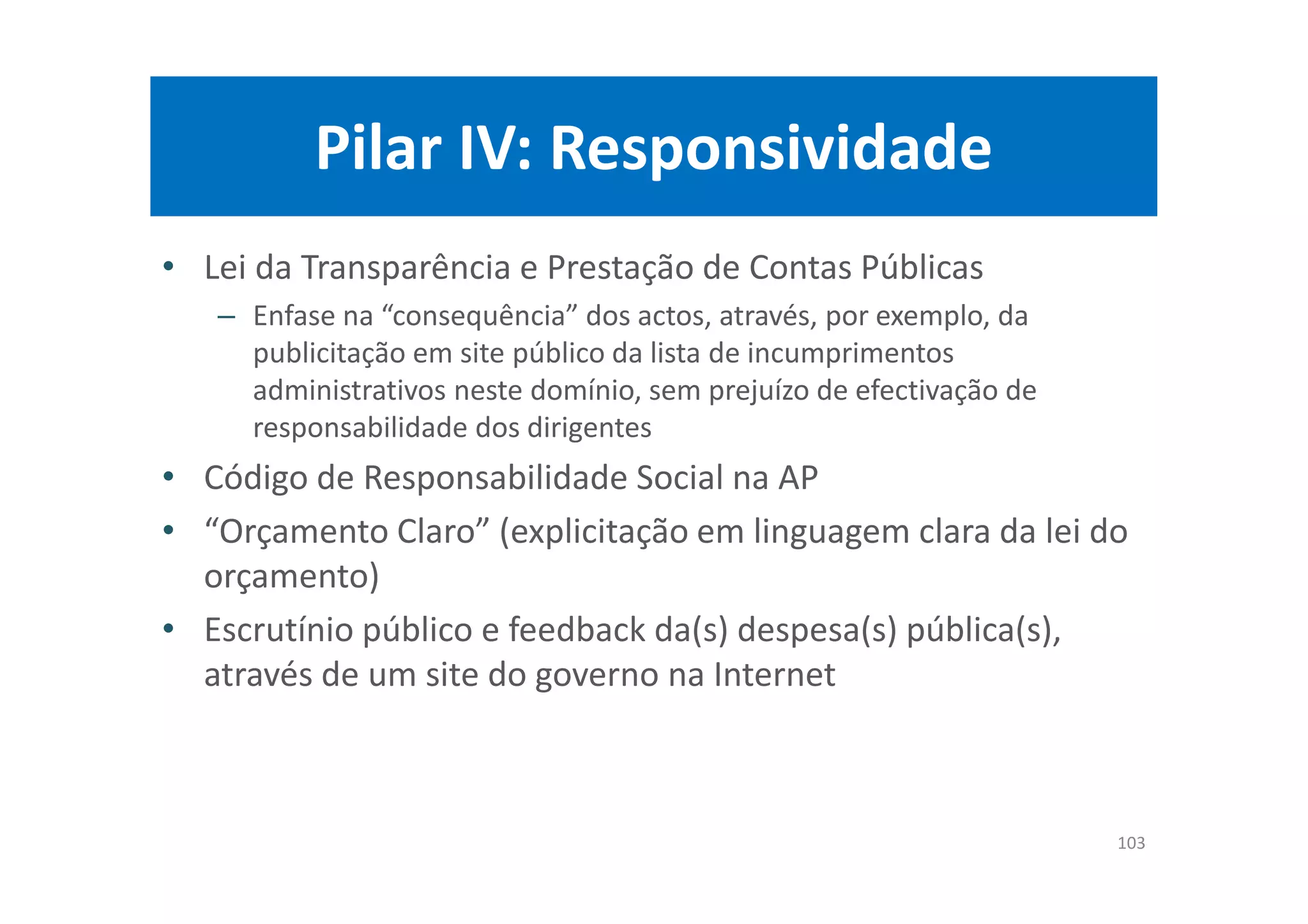 Pilar IV: Responsividade
• Lei da Transparência e Prestação de Contas Públicas
– Enfase na “consequência” dos actos, através, por exemplo, da
publicitação em site público da lista de incumprimentos
administrativos neste domínio, sem prejuízo de efectivação de
responsabilidade dos dirigentes
• Código de Responsabilidade Social na AP
• “Orçamento Claro” (explicitação em linguagem clara da lei do
orçamento)
• Escrutínio público e feedback da(s) despesa(s) pública(s),
através de um site do governo na Internet
103
 