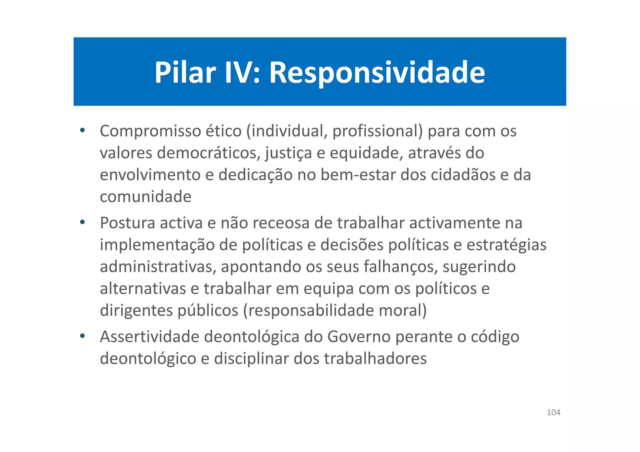 Pilar IV: Responsividade
• Compromisso ético (individual, profissional) para com os
valores democráticos, justiça e equidade, através do
envolvimento e dedicação no bem-estar dos cidadãos e da
comunidade
• Postura activa e não receosa de trabalhar activamente na
implementação de políticas e decisões políticas e estratégias
administrativas, apontando os seus falhanços, sugerindo
alternativas e trabalhar em equipa com os políticos e
dirigentes públicos (responsabilidade moral)
• Assertividade deontológica do Governo perante o código
deontológico e disciplinar dos trabalhadores
104
 