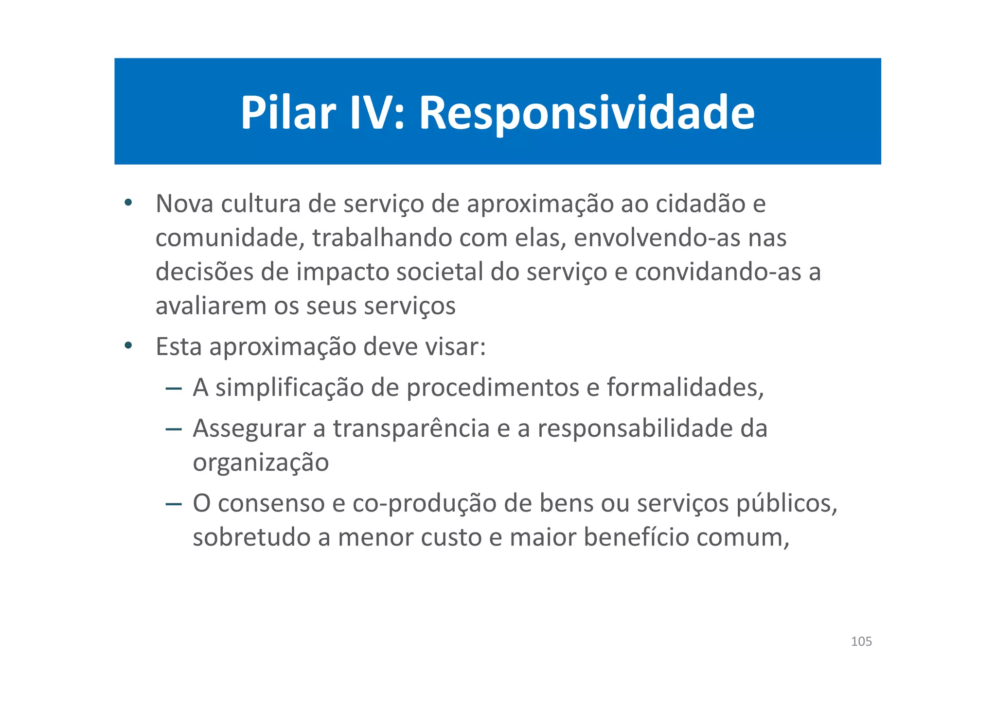 Pilar IV: Responsividade
• Nova cultura de serviço de aproximação ao cidadão e
comunidade, trabalhando com elas, envolvendo-as nas
decisões de impacto societal do serviço e convidando-as a
avaliarem os seus serviços
• Esta aproximação deve visar:
– A simplificação de procedimentos e formalidades,
– Assegurar a transparência e a responsabilidade da
organização
– O consenso e co-produção de bens ou serviços públicos,
sobretudo a menor custo e maior benefício comum,
105
 