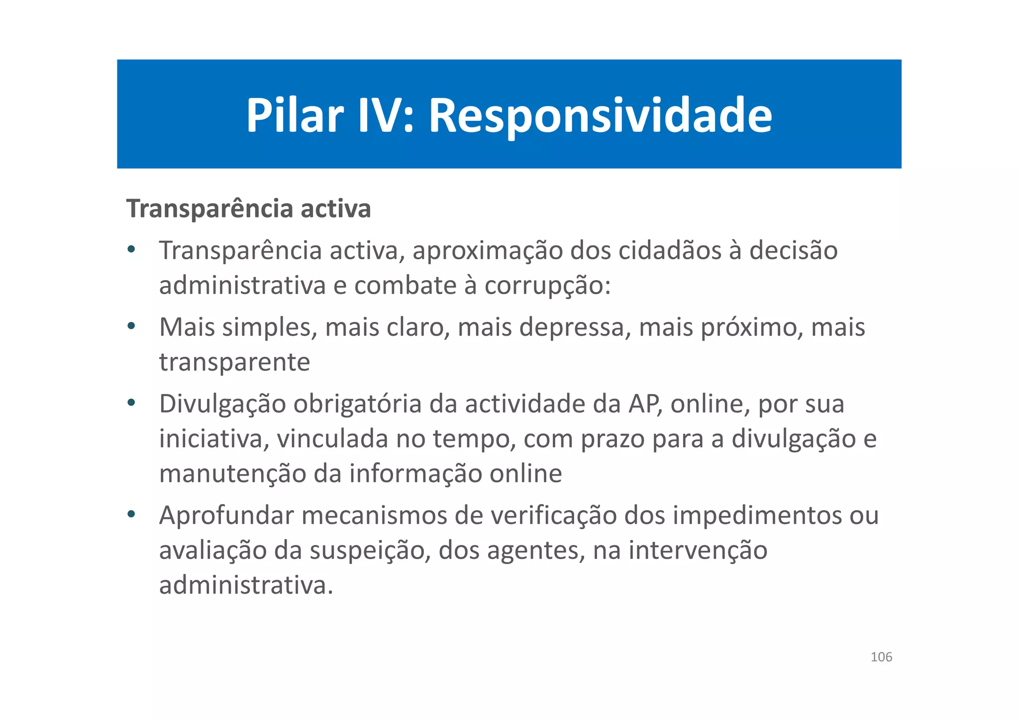 Pilar IV: Responsividade
Transparência activa
• Transparência activa, aproximação dos cidadãos à decisão
administrativa e combate à corrupção:
• Mais simples, mais claro, mais depressa, mais próximo, mais
transparente
• Divulgação obrigatória da actividade da AP, online, por sua
iniciativa, vinculada no tempo, com prazo para a divulgação e
manutenção da informação online
• Aprofundar mecanismos de verificação dos impedimentos ou
avaliação da suspeição, dos agentes, na intervenção
administrativa.
106
 