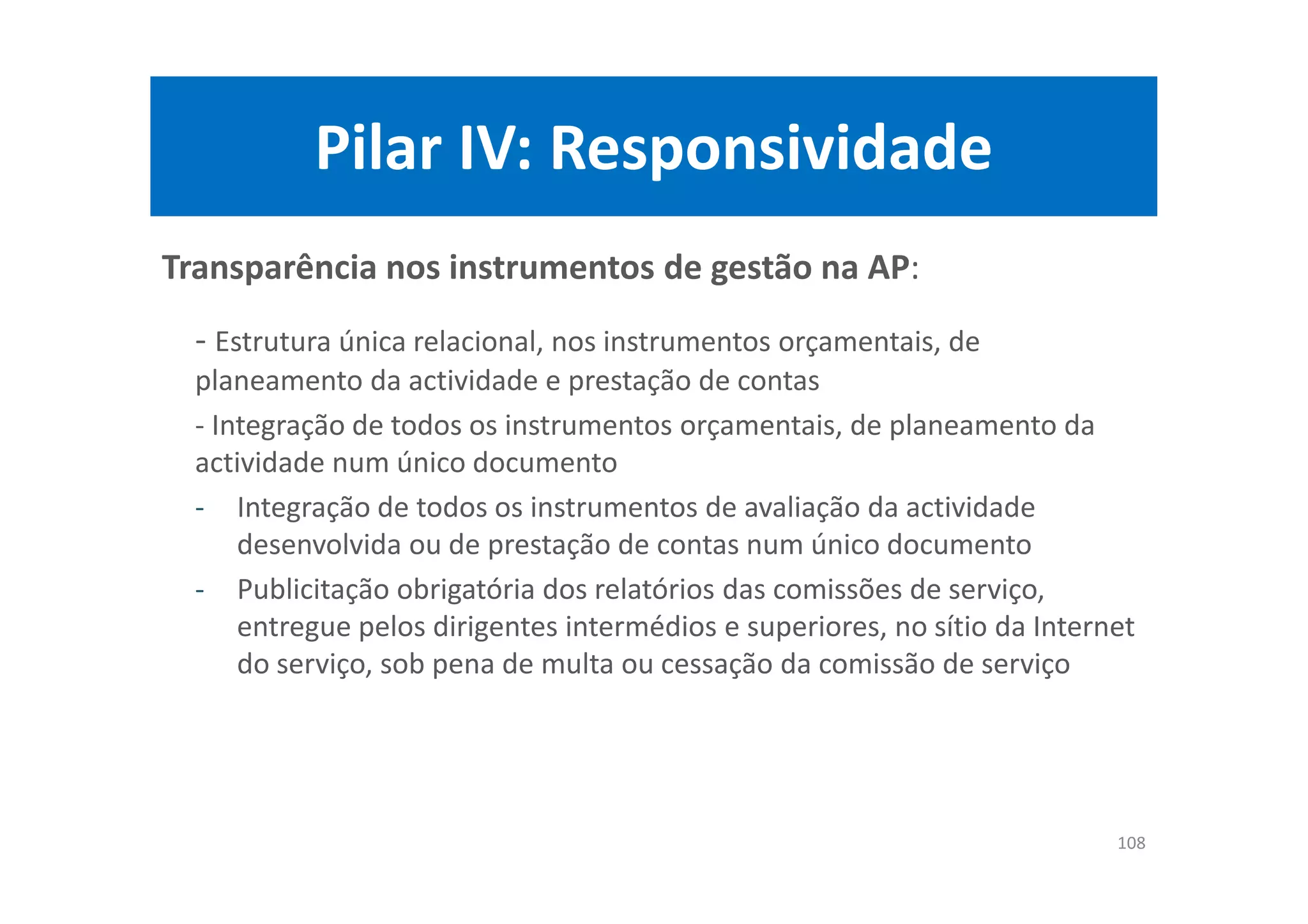 Pilar IV: Responsividade
Transparência nos instrumentos de gestão na AP:
- Estrutura única relacional, nos instrumentos orçamentais, de
planeamento da actividade e prestação de contas
- Integração de todos os instrumentos orçamentais, de planeamento da
actividade num único documento
- Integração de todos os instrumentos de avaliação da actividade
desenvolvida ou de prestação de contas num único documento
- Publicitação obrigatória dos relatórios das comissões de serviço,
entregue pelos dirigentes intermédios e superiores, no sítio da Internet
do serviço, sob pena de multa ou cessação da comissão de serviço
108
 