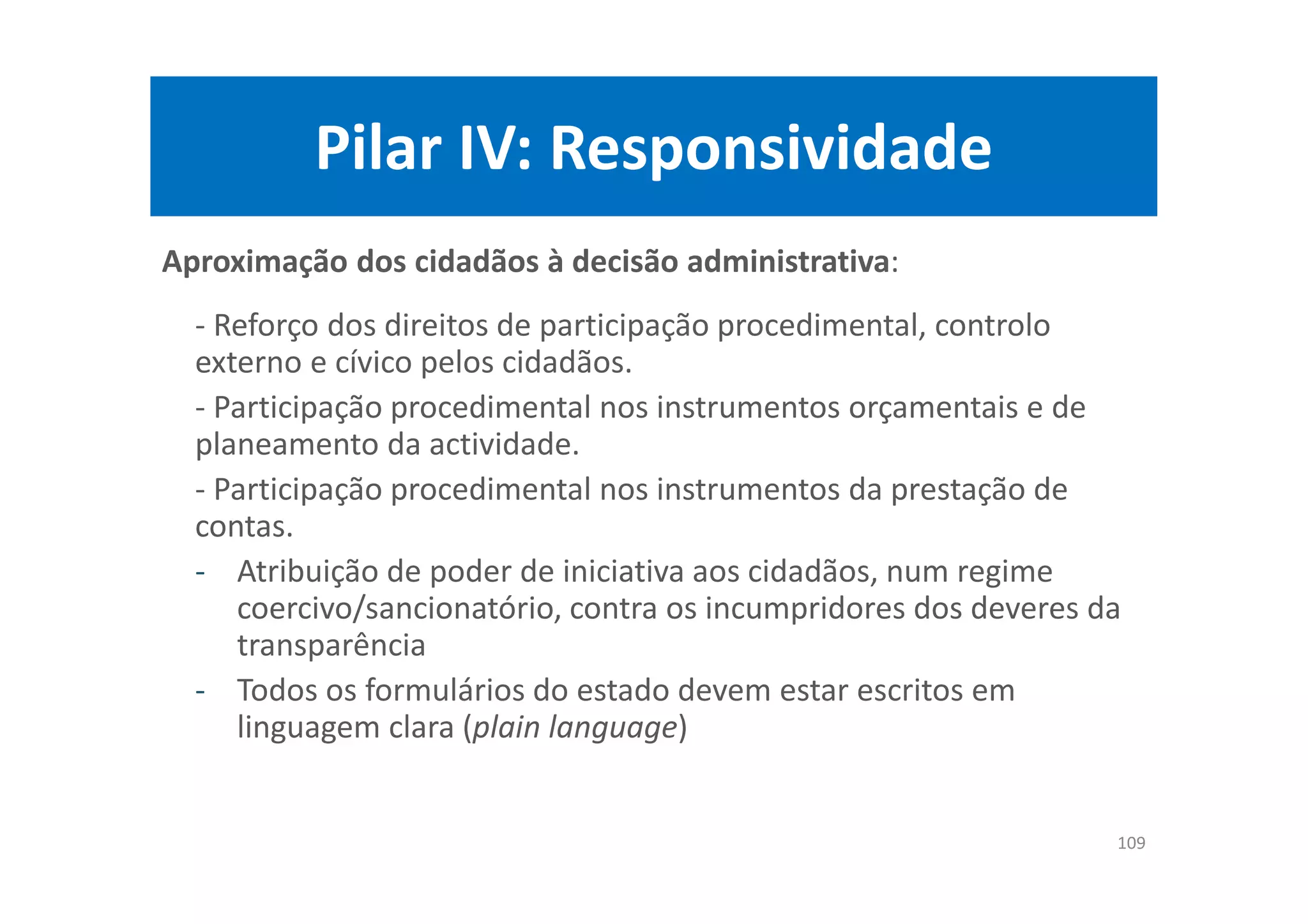 Pilar IV: Responsividade
Aproximação dos cidadãos à decisão administrativa:
- Reforço dos direitos de participação procedimental, controlo
externo e cívico pelos cidadãos.
- Participação procedimental nos instrumentos orçamentais e de
planeamento da actividade.
- Participação procedimental nos instrumentos da prestação de
contas.
- Atribuição de poder de iniciativa aos cidadãos, num regime
coercivo/sancionatório, contra os incumpridores dos deveres da
transparência
- Todos os formulários do estado devem estar escritos em
linguagem clara (plain language)
109
 