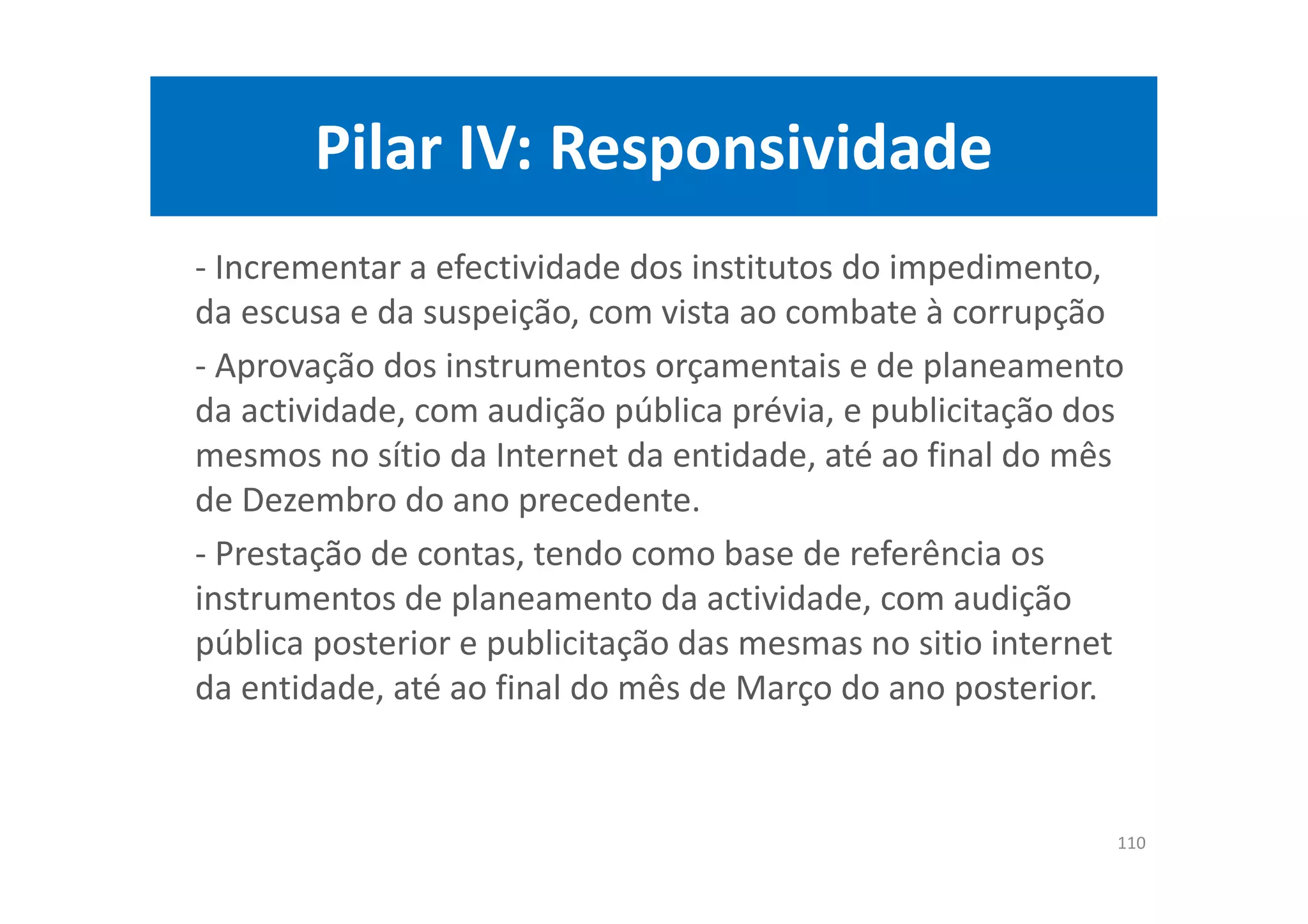 Pilar IV: Responsividade
- Incrementar a efectividade dos institutos do impedimento,
da escusa e da suspeição, com vista ao combate à corrupção
- Aprovação dos instrumentos orçamentais e de planeamento
da actividade, com audição pública prévia, e publicitação dos
mesmos no sítio da Internet da entidade, até ao final do mês
de Dezembro do ano precedente.
- Prestação de contas, tendo como base de referência os
instrumentos de planeamento da actividade, com audição
pública posterior e publicitação das mesmas no sitio internet
da entidade, até ao final do mês de Março do ano posterior.
110
 