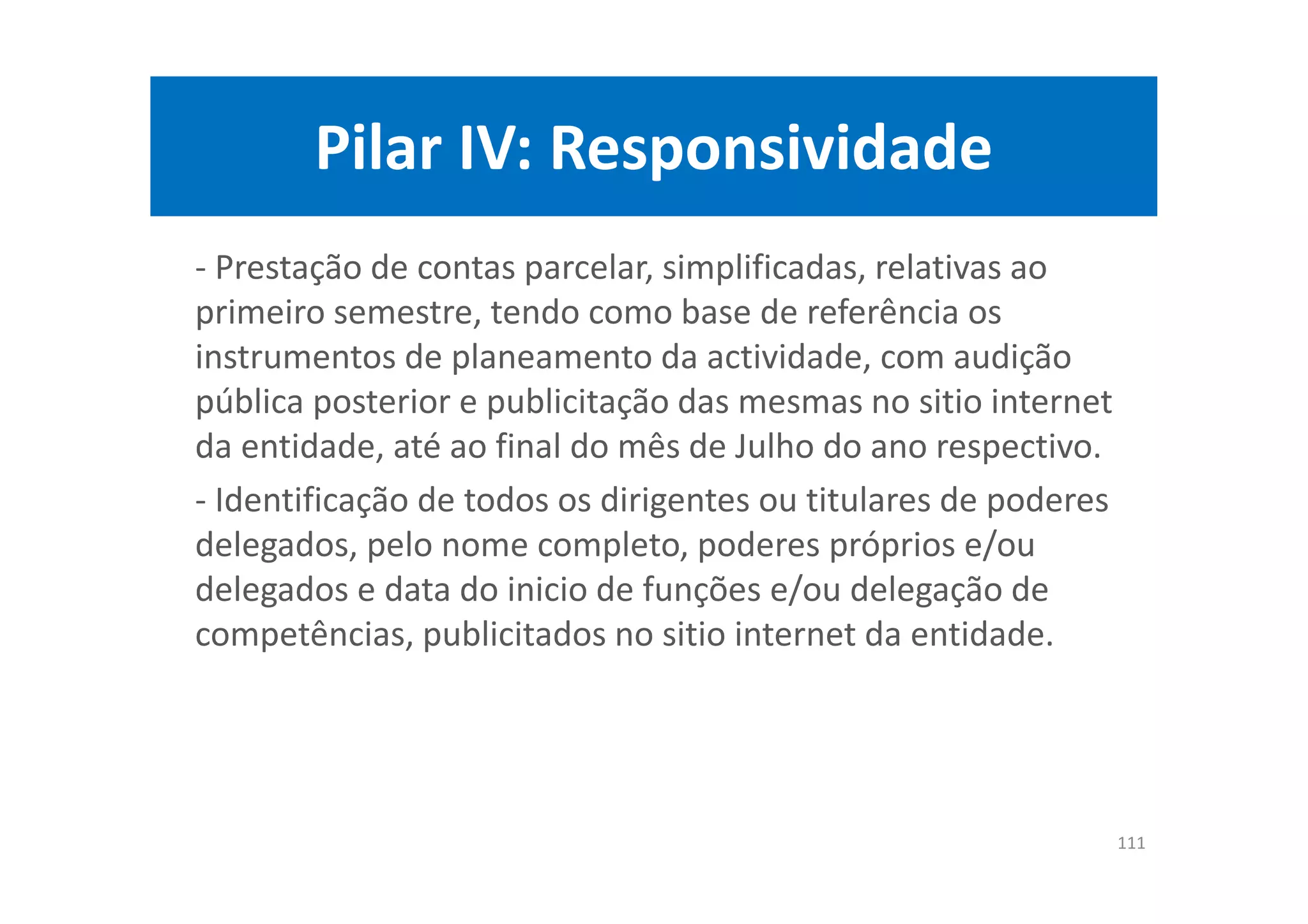Pilar IV: Responsividade
- Prestação de contas parcelar, simplificadas, relativas ao
primeiro semestre, tendo como base de referência os
instrumentos de planeamento da actividade, com audição
pública posterior e publicitação das mesmas no sitio internet
da entidade, até ao final do mês de Julho do ano respectivo.
- Identificação de todos os dirigentes ou titulares de poderes
delegados, pelo nome completo, poderes próprios e/ou
delegados e data do inicio de funções e/ou delegação de
competências, publicitados no sitio internet da entidade.
111
 