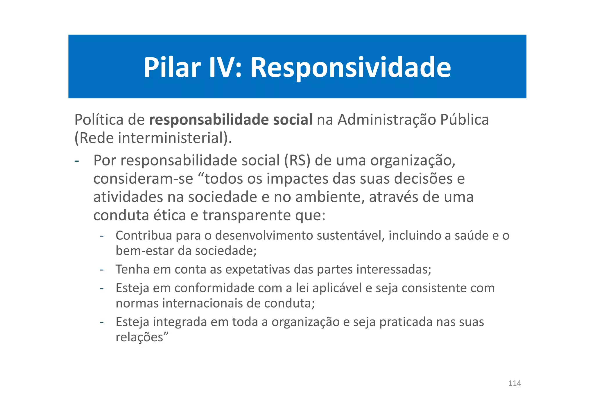 Pilar IV: Responsividade
Política de responsabilidade social na Administração Pública
(Rede interministerial).
- Por responsabilidade social (RS) de uma organização,
consideram-se “todos os impactes das suas decisões e
atividades na sociedade e no ambiente, através de uma
conduta ética e transparente que:
- Contribua para o desenvolvimento sustentável, incluindo a saúde e o
bem-estar da sociedade;
- Tenha em conta as expetativas das partes interessadas;
- Esteja em conformidade com a lei aplicável e seja consistente com
normas internacionais de conduta;
- Esteja integrada em toda a organização e seja praticada nas suas
relações”
114
 