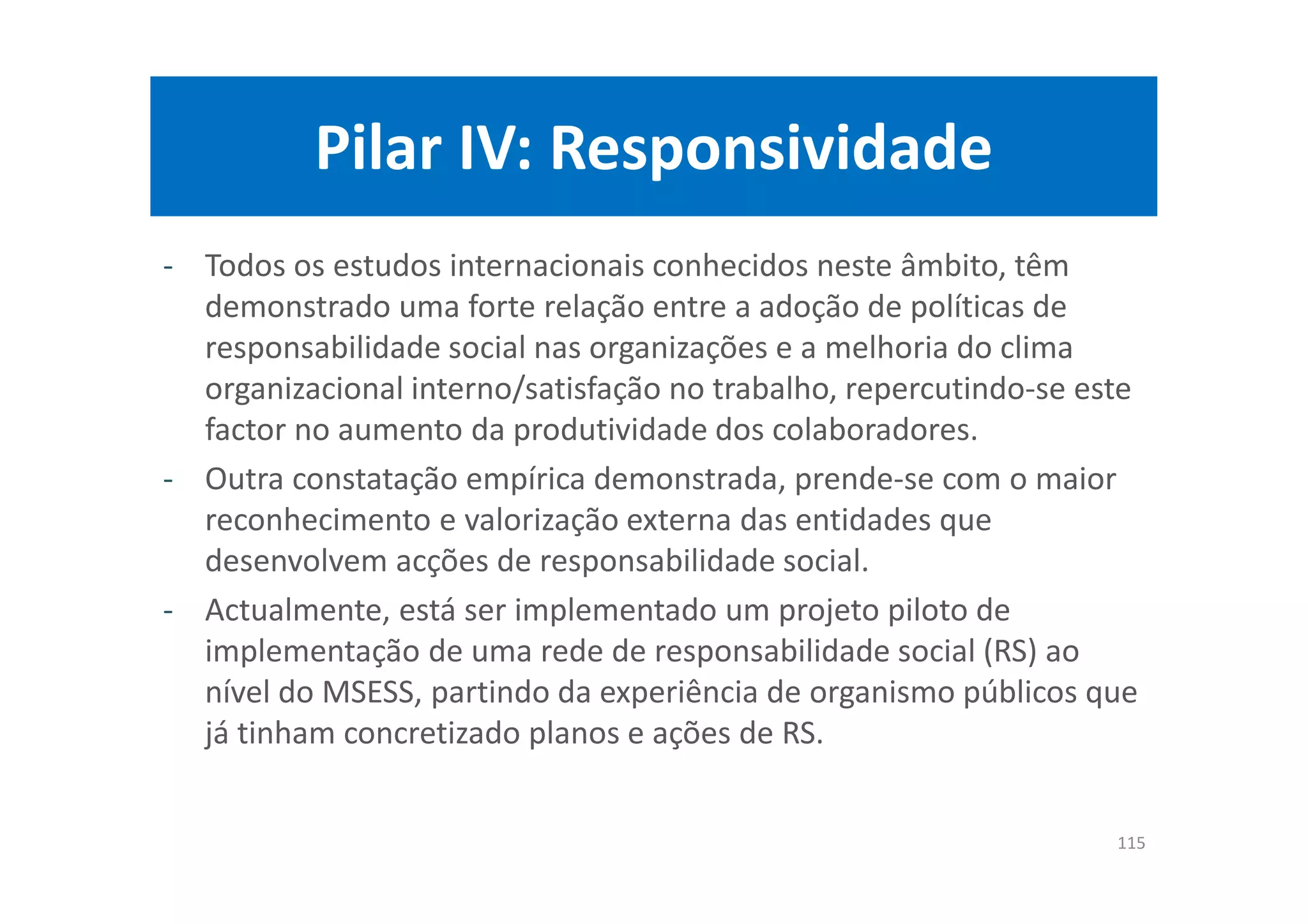 Pilar IV: Responsividade
- Todos os estudos internacionais conhecidos neste âmbito, têm
demonstrado uma forte relação entre a adoção de políticas de
responsabilidade social nas organizações e a melhoria do clima
organizacional interno/satisfação no trabalho, repercutindo-se este
factor no aumento da produtividade dos colaboradores.
- Outra constatação empírica demonstrada, prende-se com o maior
reconhecimento e valorização externa das entidades que
desenvolvem acções de responsabilidade social.
- Actualmente, está ser implementado um projeto piloto de
implementação de uma rede de responsabilidade social (RS) ao
nível do MSESS, partindo da experiência de organismo públicos que
já tinham concretizado planos e ações de RS.
115
 