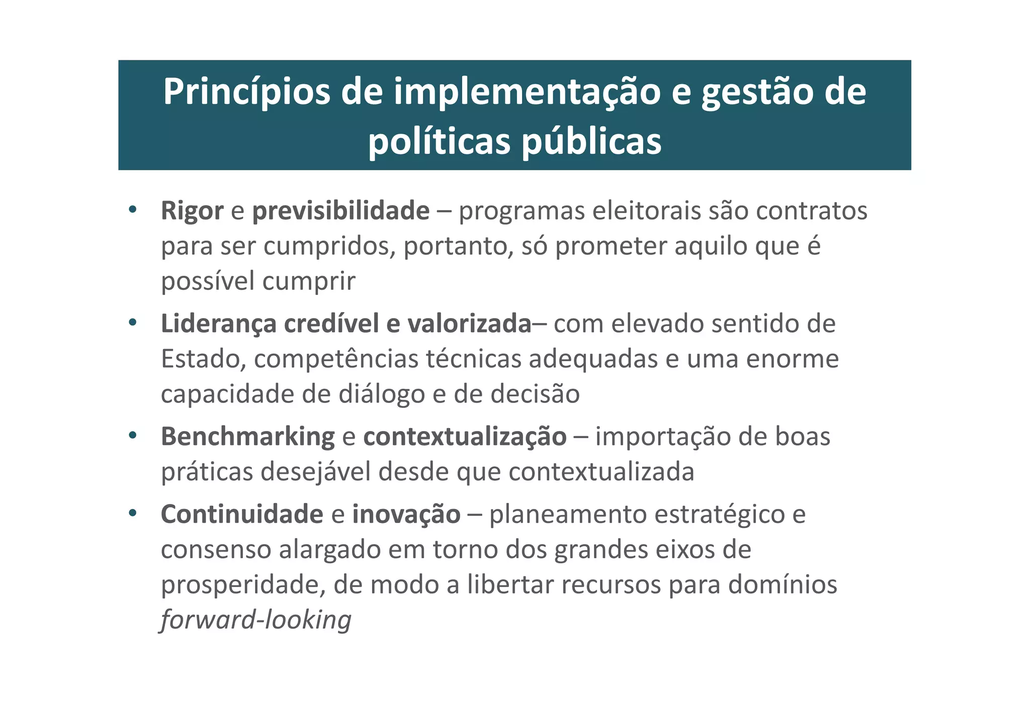 Princípios de implementação e gestão de
políticas públicas
• Rigor e previsibilidade – programas eleitorais são contratos
para ser cumpridos, portanto, só prometer aquilo que é
possível cumprir
• Liderança credível e valorizada– com elevado sentido de
Estado, competências técnicas adequadas e uma enorme
capacidade de diálogo e de decisão
• Benchmarking e contextualização – importação de boas
práticas desejável desde que contextualizada
• Continuidade e inovação – planeamento estratégico e
consenso alargado em torno dos grandes eixos de
prosperidade, de modo a libertar recursos para domínios
forward-looking
 