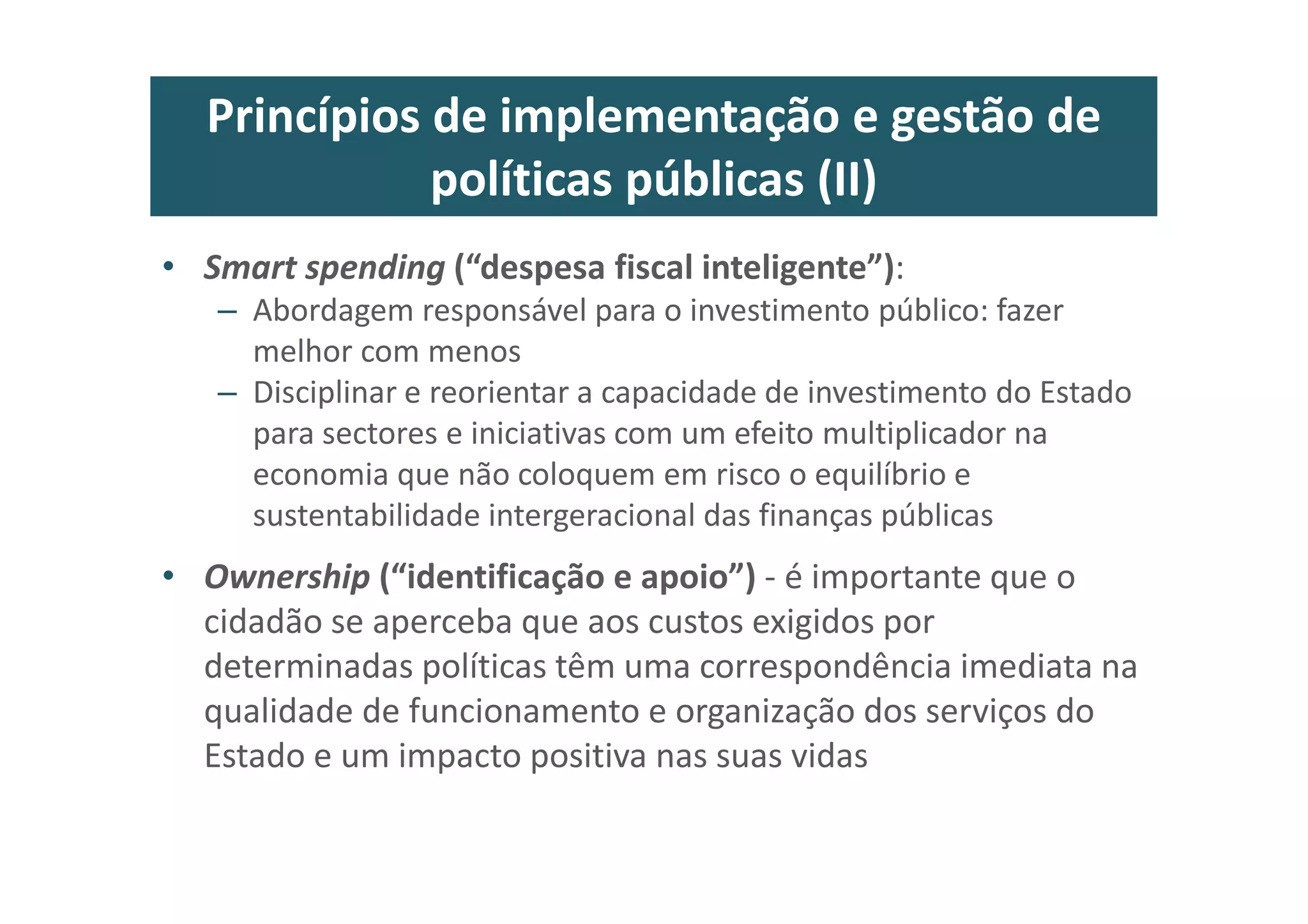 Princípios de implementação e gestão de
políticas públicas (II)
• Smart spending (“despesa fiscal inteligente”):
– Abordagem responsável para o investimento público: fazer
melhor com menos
– Disciplinar e reorientar a capacidade de investimento do Estado
para sectores e iniciativas com um efeito multiplicador na
economia que não coloquem em risco o equilíbrio e
sustentabilidade intergeracional das finanças públicas
• Ownership (“identificação e apoio”) - é importante que o
cidadão se aperceba que aos custos exigidos por
determinadas políticas têm uma correspondência imediata na
qualidade de funcionamento e organização dos serviços do
Estado e um impacto positiva nas suas vidas
 
