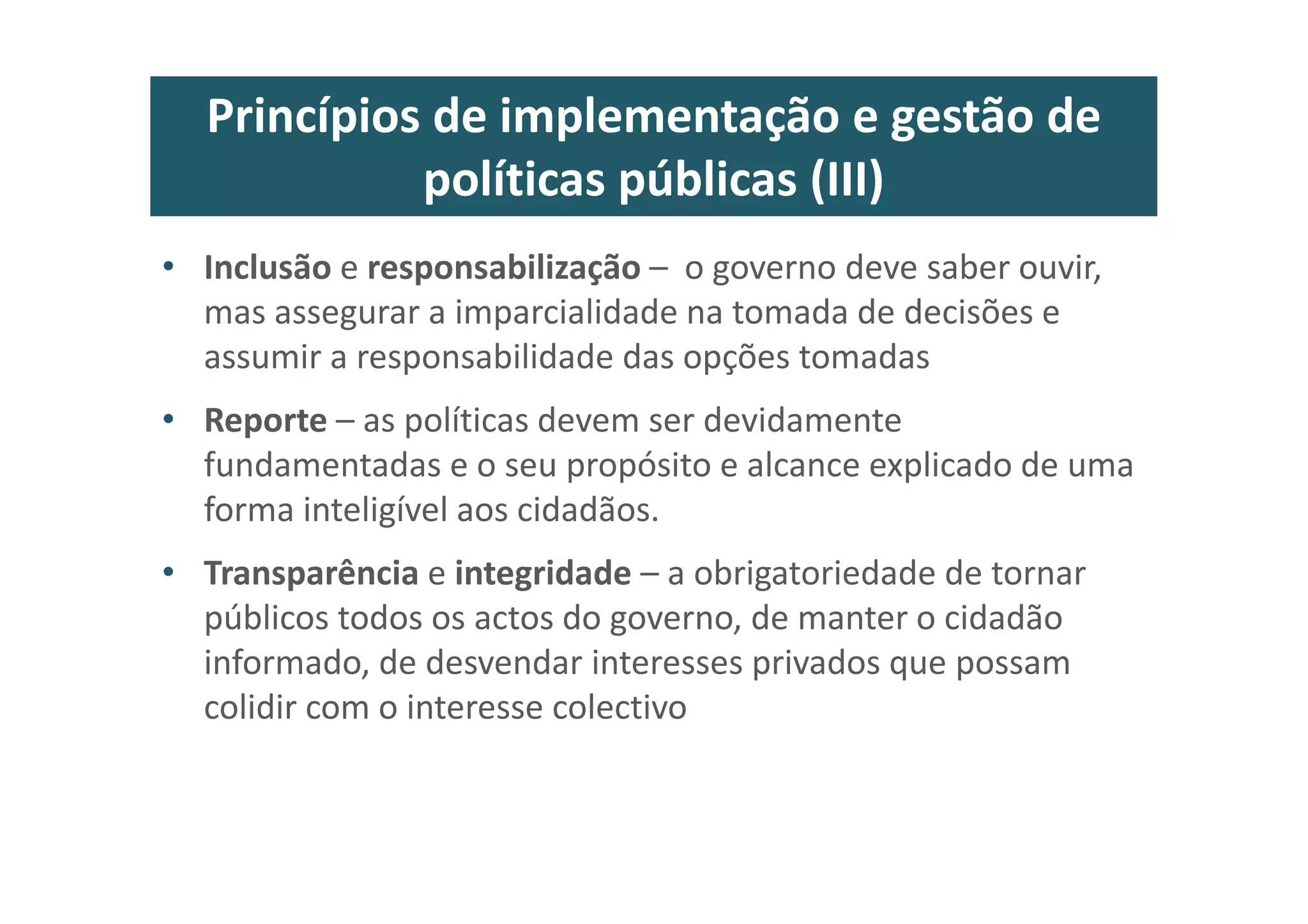 Princípios de implementação e gestão de
políticas públicas (III)
• Inclusão e responsabilização – o governo deve saber ouvir,
mas assegurar a imparcialidade na tomada de decisões e
assumir a responsabilidade das opções tomadas
• Reporte – as políticas devem ser devidamente
fundamentadas e o seu propósito e alcance explicado de uma
forma inteligível aos cidadãos.
• Transparência e integridade – a obrigatoriedade de tornar
públicos todos os actos do governo, de manter o cidadão
informado, de desvendar interesses privados que possam
colidir com o interesse colectivo
 