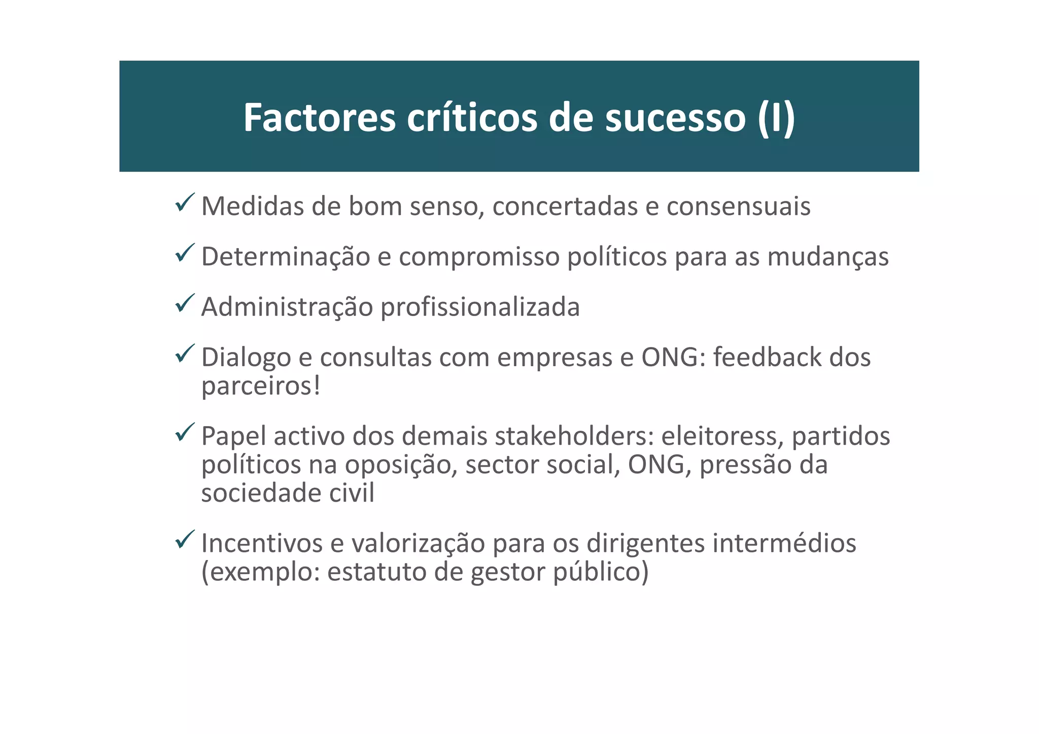 Factores críticos de sucesso (I)
Medidas de bom senso, concertadas e consensuais
Determinação e compromisso políticos para as mudanças
Administração profissionalizada
Dialogo e consultas com empresas e ONG: feedback dos
parceiros!
Papel activo dos demais stakeholders: eleitoress, partidos
políticos na oposição, sector social, ONG, pressão da
sociedade civil
Incentivos e valorização para os dirigentes intermédios
(exemplo: estatuto de gestor público)
 