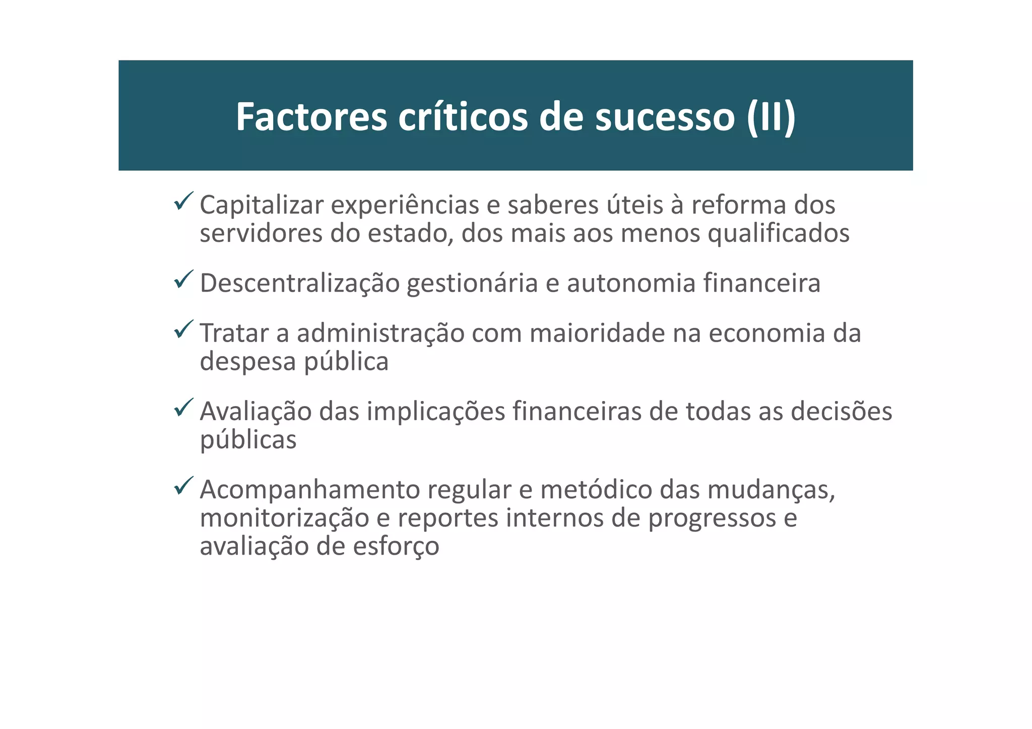 Pré-compreensões: reformas (I)
• Estado, administrações públicas e sociedade civil podem ser distintos, mas
são inseparáveis, e não devem operar em “silos” ou de costas voltadas,
desconfiados entre si.
• Primado da subordinação democrática da AP
• Responsividade política, jurídica e administrativa do serviço público
• Dignificar e valorizar “a sério” o serviço público e a profissionalização dos
trabalhadores
• Afirmar papel exemplar na promoção da “confiança” no estado e nas
políticas públicas
• Clareza nos objectivos e certeza da acção, inspirando um clima de
confiança nos agentes da própria reforma que são os dirigentes e os
funcionários
• Aceitação do princípio da pluralidade das AP e da unidade no sistema
administrativo
25
 