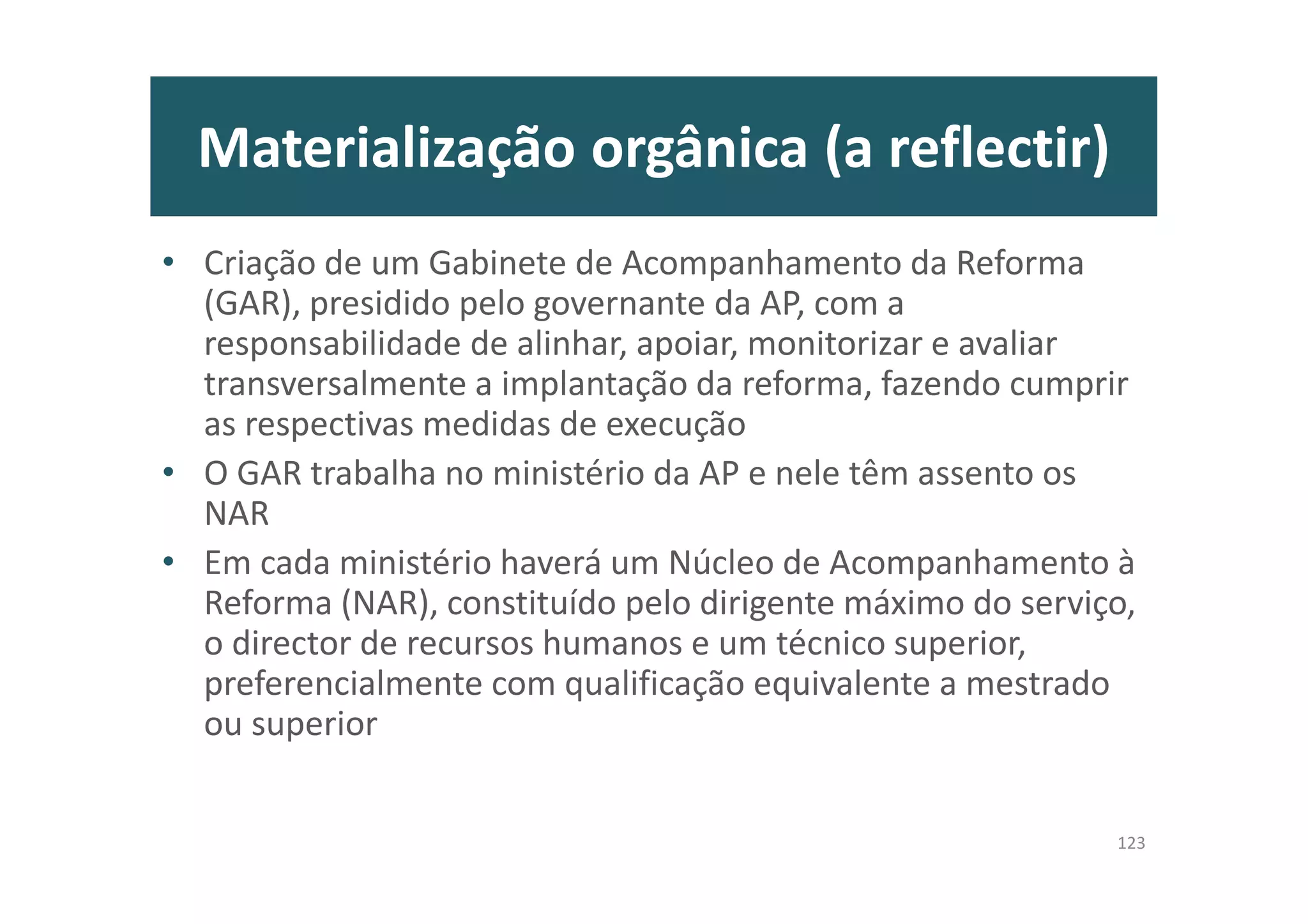 Materialização orgânica (a reflectir)
• Criação de um Gabinete de Acompanhamento da Reforma
(GAR), presidido pelo governante da AP, com a
responsabilidade de alinhar, apoiar, monitorizar e avaliar
transversalmente a implantação da reforma, fazendo cumprir
as respectivas medidas de execução
• O GAR trabalha no ministério da AP e nele têm assento os
NAR
• Em cada ministério haverá um Núcleo de Acompanhamento à
Reforma (NAR), constituído pelo dirigente máximo do serviço,
o director de recursos humanos e um técnico superior,
preferencialmente com qualificação equivalente a mestrado
ou superior
123
 
