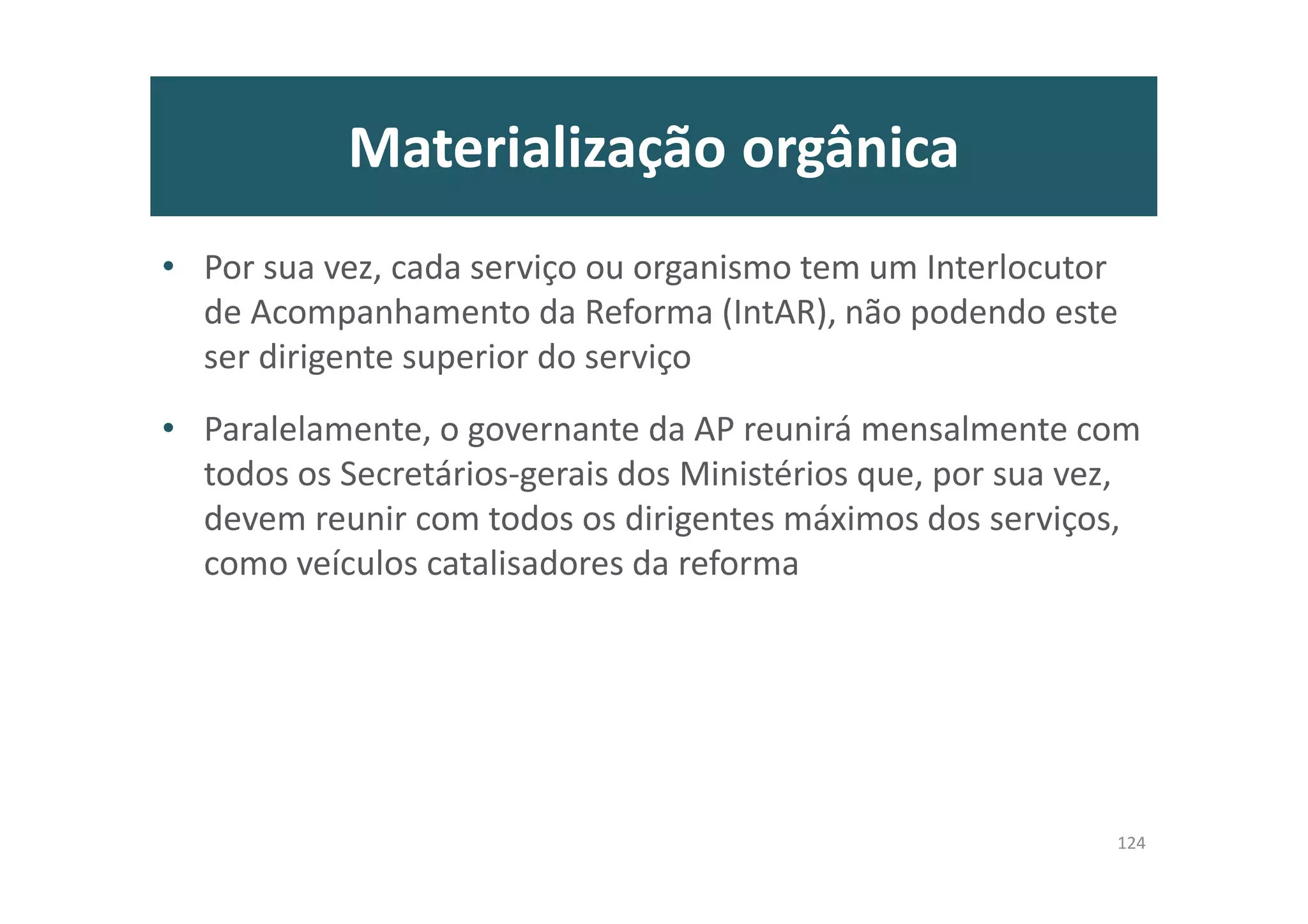 Materialização orgânica
• Por sua vez, cada serviço ou organismo tem um Interlocutor
de Acompanhamento da Reforma (IntAR), não podendo este
ser dirigente superior do serviço
• Paralelamente, o governante da AP reunirá mensalmente com
todos os Secretários-gerais dos Ministérios que, por sua vez,
devem reunir com todos os dirigentes máximos dos serviços,
como veículos catalisadores da reforma
124
 