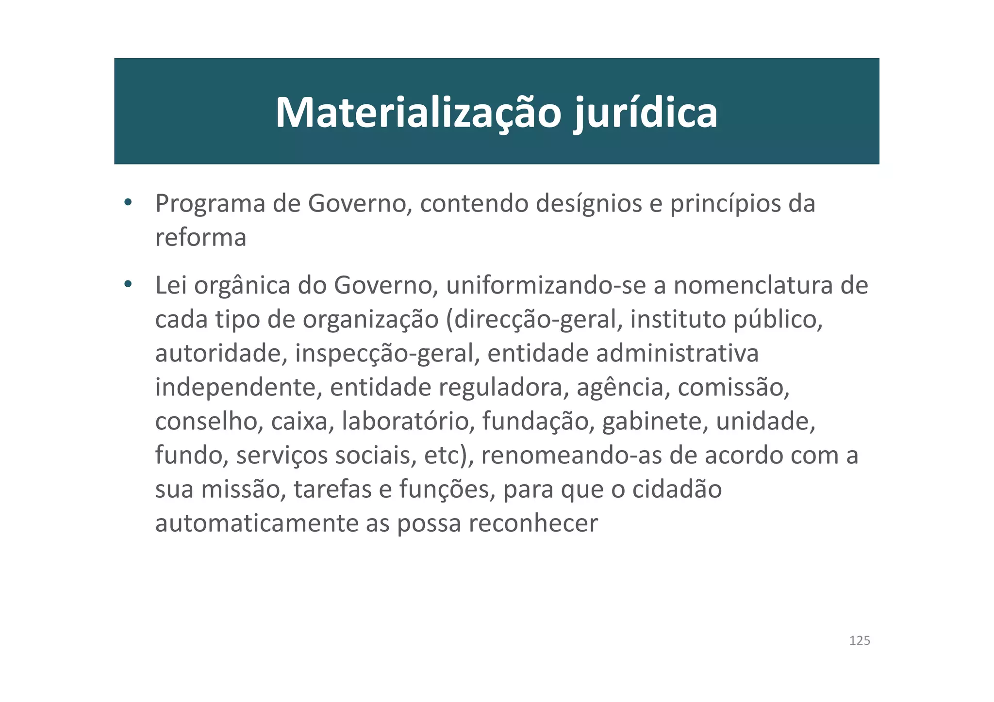 Materialização jurídica
• Programa de Governo, contendo desígnios e princípios da
reforma
• Lei orgânica do Governo, uniformizando-se a nomenclatura de
cada tipo de organização (direcção-geral, instituto público,
autoridade, inspecção-geral, entidade administrativa
independente, entidade reguladora, agência, comissão,
conselho, caixa, laboratório, fundação, gabinete, unidade,
fundo, serviços sociais, etc), renomeando-as de acordo com a
sua missão, tarefas e funções, para que o cidadão
automaticamente as possa reconhecer
125
 
