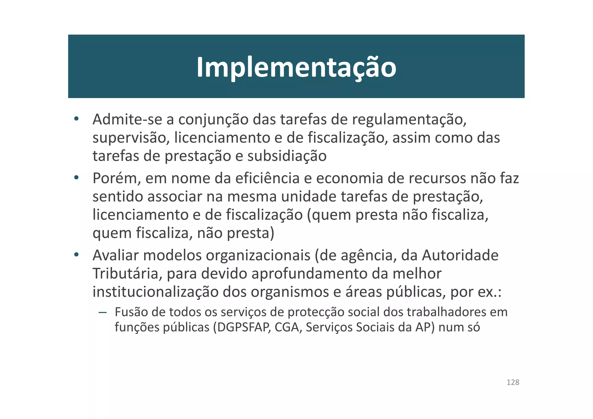 Implementação
• Admite-se a conjunção das tarefas de regulamentação,
supervisão, licenciamento e de fiscalização, assim como das
tarefas de prestação e subsidiação
• Porém, em nome da eficiência e economia de recursos não faz
sentido associar na mesma unidade tarefas de prestação,
licenciamento e de fiscalização (quem presta não fiscaliza,
quem fiscaliza, não presta)
• Avaliar modelos organizacionais (de agência, da Autoridade
Tributária, para devido aprofundamento da melhor
institucionalização dos organismos e áreas públicas, por ex.:
– Fusão de todos os serviços de protecção social dos trabalhadores em
funções públicas (DGPSFAP, CGA, Serviços Sociais da AP) num só
128
 