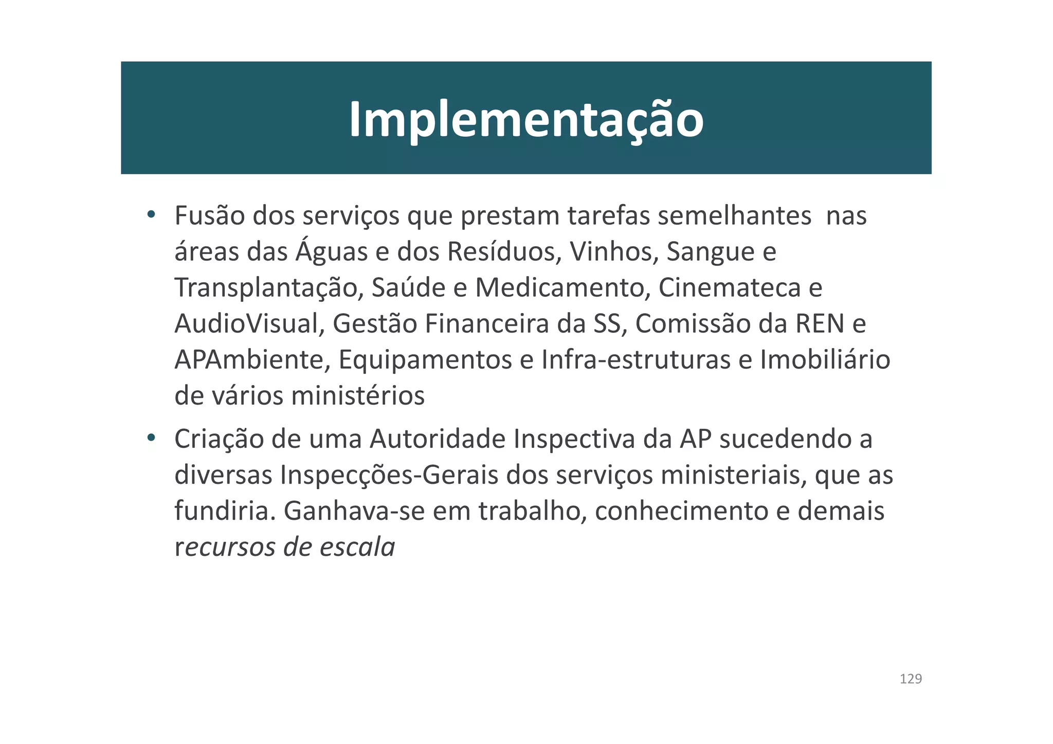 Implementação
• Fusão dos serviços que prestam tarefas semelhantes nas
áreas das Águas e dos Resíduos, Vinhos, Sangue e
Transplantação, Saúde e Medicamento, Cinemateca e
AudioVisual, Gestão Financeira da SS, Comissão da REN e
APAmbiente, Equipamentos e Infra-estruturas e Imobiliário
de vários ministérios
• Criação de uma Autoridade Inspectiva da AP sucedendo a
diversas Inspecções-Gerais dos serviços ministeriais, que as
fundiria. Ganhava-se em trabalho, conhecimento e demais
recursos de escala
129
 