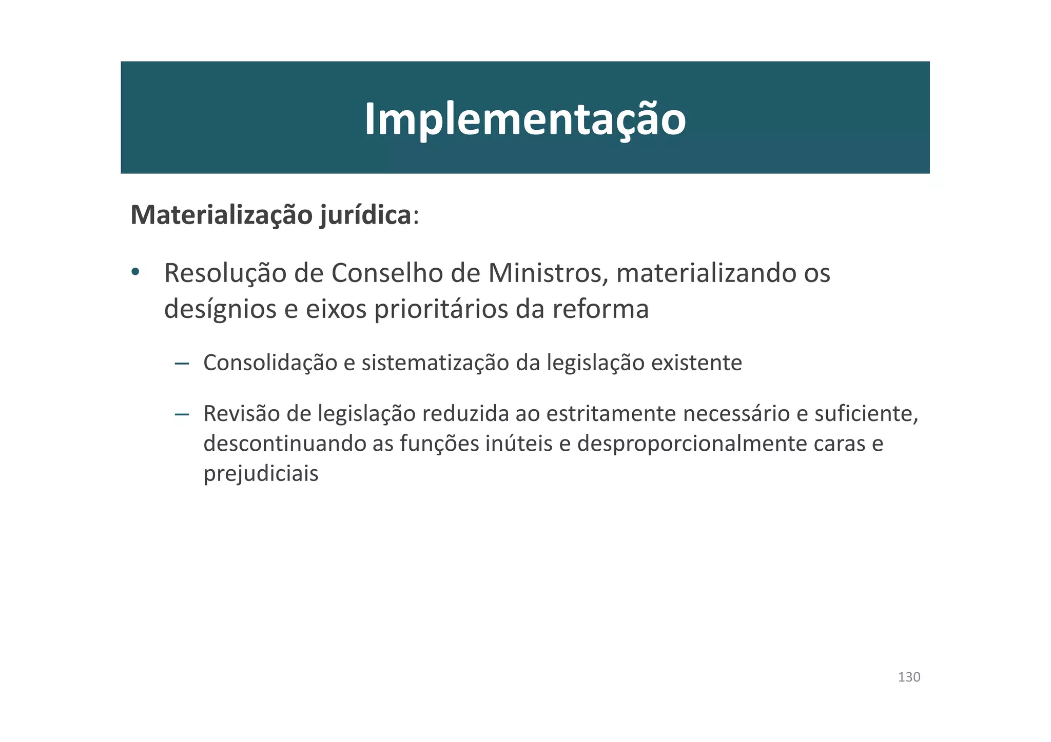 Implementação
Materialização jurídica:
• Resolução de Conselho de Ministros, materializando os
desígnios e eixos prioritários da reforma
– Consolidação e sistematização da legislação existente
– Revisão de legislação reduzida ao estritamente necessário e suficiente,
descontinuando as funções inúteis e desproporcionalmente caras e
prejudiciais
130
 