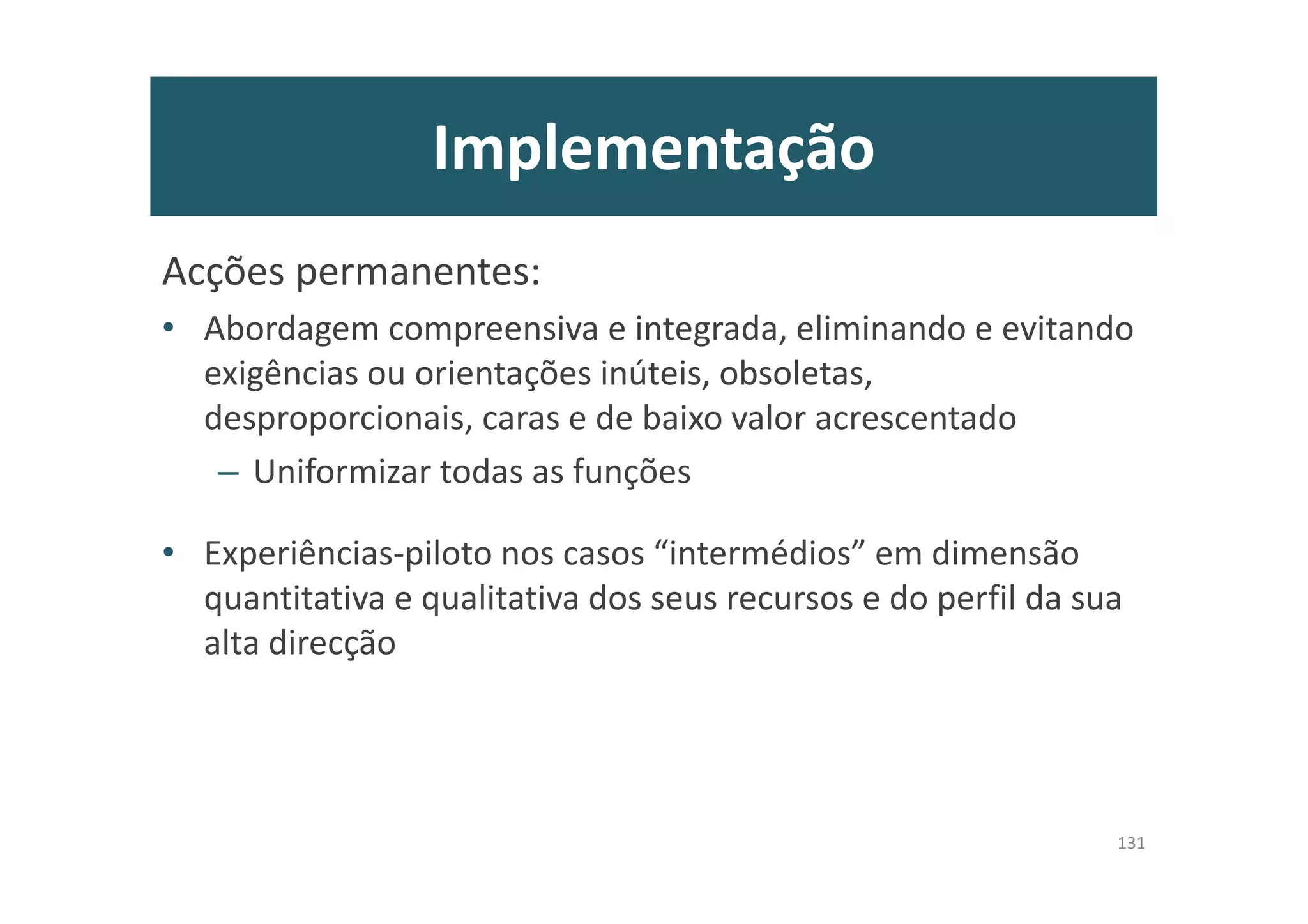 Implementação
Acções permanentes:
• Abordagem compreensiva e integrada, eliminando e evitando
exigências ou orientações inúteis, obsoletas,
desproporcionais, caras e de baixo valor acrescentado
– Uniformizar todas as funções
• Experiências-piloto nos casos “intermédios” em dimensão
quantitativa e qualitativa dos seus recursos e do perfil da sua
alta direcção
131
 