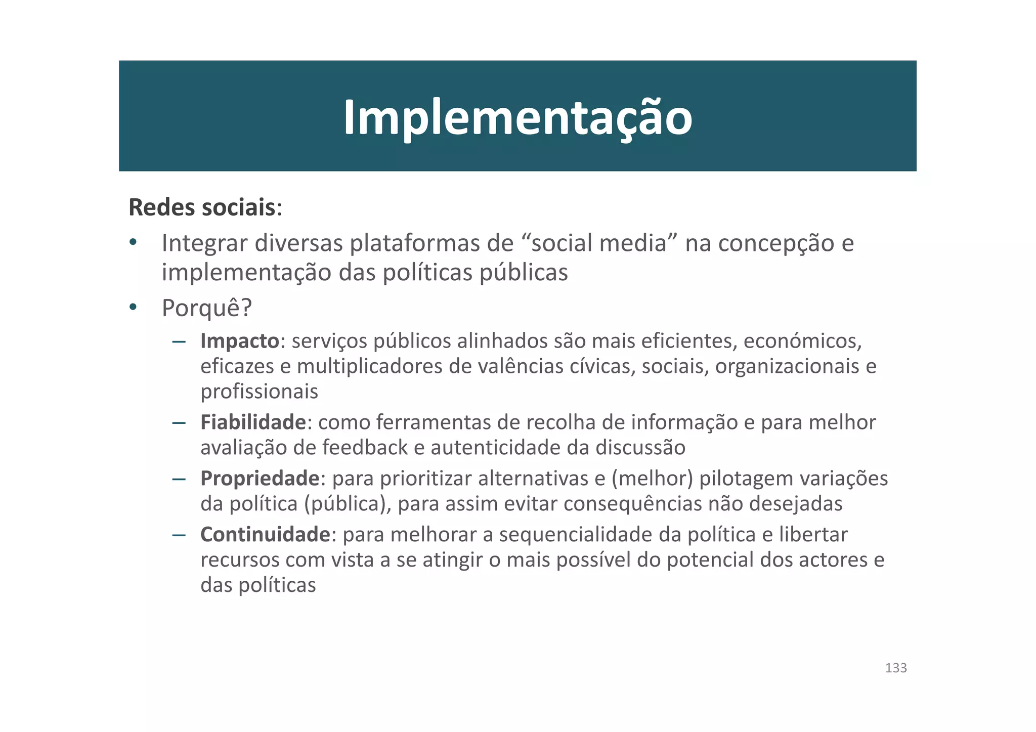 Implementação
Redes sociais:
• Integrar diversas plataformas de “social media” na concepção e
implementação das políticas públicas
• Porquê?
– Impacto: serviços públicos alinhados são mais eficientes, económicos,
eficazes e multiplicadores de valências cívicas, sociais, organizacionais e
profissionais
– Fiabilidade: como ferramentas de recolha de informação e para melhor
avaliação de feedback e autenticidade da discussão
– Propriedade: para prioritizar alternativas e (melhor) pilotagem variações
da política (pública), para assim evitar consequências não desejadas
– Continuidade: para melhorar a sequencialidade da política e libertar
recursos com vista a se atingir o mais possível do potencial dos actores e
das políticas
133
 