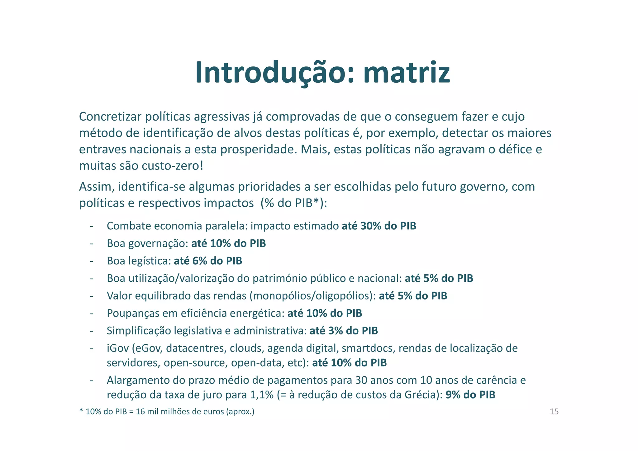 Introdução: matriz
Concretizar políticas agressivas já comprovadas de que o conseguem fazer e cujo
método de identificação de alvos destas políticas é, por exemplo, detectar os maiores
entraves nacionais a esta prosperidade. Mais, estas políticas não agravam o défice e
muitas são custo-zero!
Assim, identifica-se algumas prioridades a ser escolhidas pelo futuro governo, com
políticas e respectivos impactos (% do PIB*):
- Combate economia paralela: impacto estimado até 30% do PIB
- Boa governação: até 10% do PIB
- Boa legística: até 6% do PIB
- Boa utilização/valorização do património público e nacional: até 5% do PIB
- Valor equilibrado das rendas (monopólios/oligopólios): até 5% do PIB
- Poupanças em eficiência energética: até 10% do PIB
- Simplificação legislativa e administrativa: até 3% do PIB
- iGov (eGov, datacentres, clouds, agenda digital, smartdocs, rendas de localização de
servidores, open-source, open-data, etc): até 10% do PIB
- Alargamento do prazo médio de pagamentos para 30 anos com 10 anos de carência e
redução da taxa de juro para 1,1% (= à redução de custos da Grécia): 9% do PIB
* 10% do PIB = 16 mil milhões de euros (aprox.) 15
 