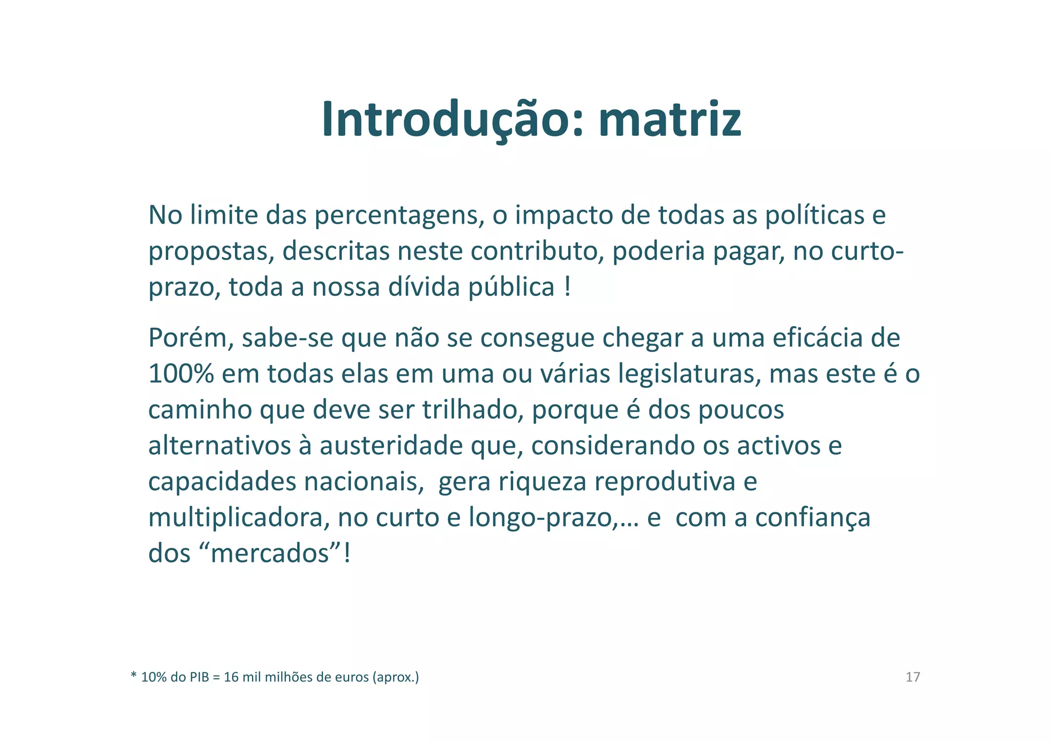 Introdução: matriz
No limite das percentagens, o impacto de todas as políticas e
propostas, descritas neste contributo, poderia pagar, no curto-
prazo, toda a nossa dívida pública !
Porém, sabe-se que não se consegue chegar a uma eficácia de
100% em todas elas em uma ou várias legislaturas, mas este é o
caminho que deve ser trilhado, porque é dos poucos
alternativos à austeridade que, considerando os activos e
capacidades nacionais, gera riqueza reprodutiva e
multiplicadora, no curto e longo-prazo,… e com a confiança
dos “mercados”!
* 10% do PIB = 16 mil milhões de euros (aprox.) 17
 