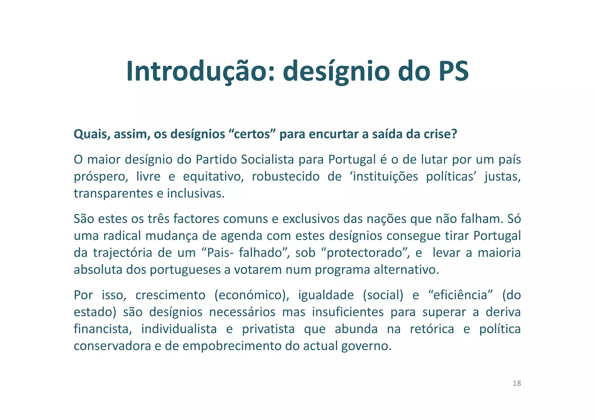 Introdução: desígnio do PS
Quais, assim, os desígnios “certos” para encurtar a saída da crise?
O maior desígnio do Partido Socialista para Portugal é o de lutar por um país
próspero, livre e equitativo, robustecido de ‘instituições políticas’ justas,
transparentes e inclusivas.
São estes os três factores comuns e exclusivos das nações que não falham. Só
uma radical mudança de agenda com estes desígnios consegue tirar Portugal
da trajectória de um “Pais- falhado”, sob “protectorado”, e levar a maioria
absoluta dos portugueses a votarem num programa alternativo.
Por isso, crescimento (económico), igualdade (social) e “eficiência” (do
estado) são desígnios necessários mas insuficientes para superar a deriva
financista, individualista e privatista que abunda na retórica e política
conservadora e de empobrecimento do actual governo.
18
 