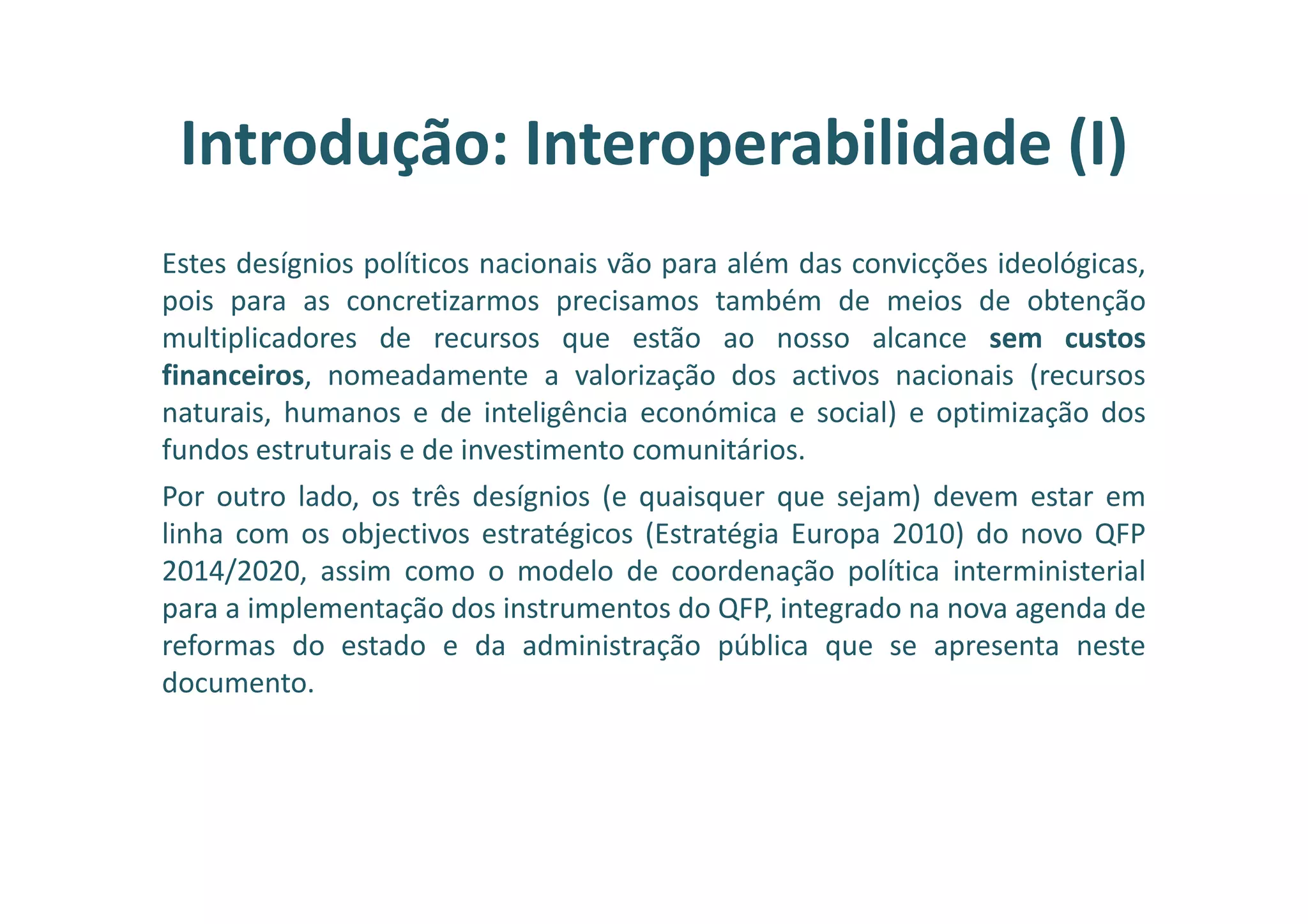 Estes desígnios políticos nacionais vão para além das convicções ideológicas,
pois para as concretizarmos precisamos também de meios de obtenção
multiplicadores de recursos que estão ao nosso alcance sem custos
financeiros, nomeadamente a valorização dos activos nacionais (recursos
naturais, humanos e de inteligência económica e social) e optimização dos
fundos estruturais e de investimento comunitários.
Por outro lado, os três desígnios (e quaisquer que sejam) devem estar em
linha com os objectivos estratégicos (Estratégia Europa 2010) do novo QFP
2014/2020, assim como o modelo de coordenação política interministerial
para a implementação dos instrumentos do QFP, integrado na nova agenda de
reformas do estado e da administração pública que se apresenta neste
documento.
Introdução: Interoperabilidade (I)
 