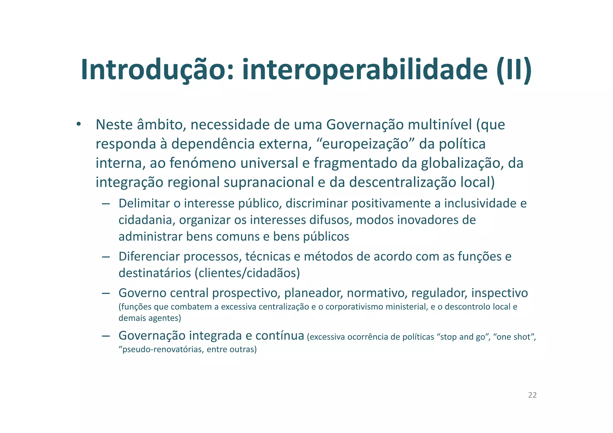 Introdução: interoperabilidade (II)
• Neste âmbito, necessidade de uma Governação multinível (que
responda à dependência externa, “europeização” da política
interna, ao fenómeno universal e fragmentado da globalização, da
integração regional supranacional e da descentralização local)
– Delimitar o interesse público, discriminar positivamente a inclusividade e
cidadania, organizar os interesses difusos, modos inovadores de
administrar bens comuns e bens públicos
– Diferenciar processos, técnicas e métodos de acordo com as funções e
destinatários (clientes/cidadãos)
– Governo central prospectivo, planeador, normativo, regulador, inspectivo
(funções que combatem a excessiva centralização e o corporativismo ministerial, e o descontrolo local e
demais agentes)
– Governação integrada e contínua (excessiva ocorrência de políticas “stop and go”, “one shot”,
“pseudo-renovatórias, entre outras)
22
 