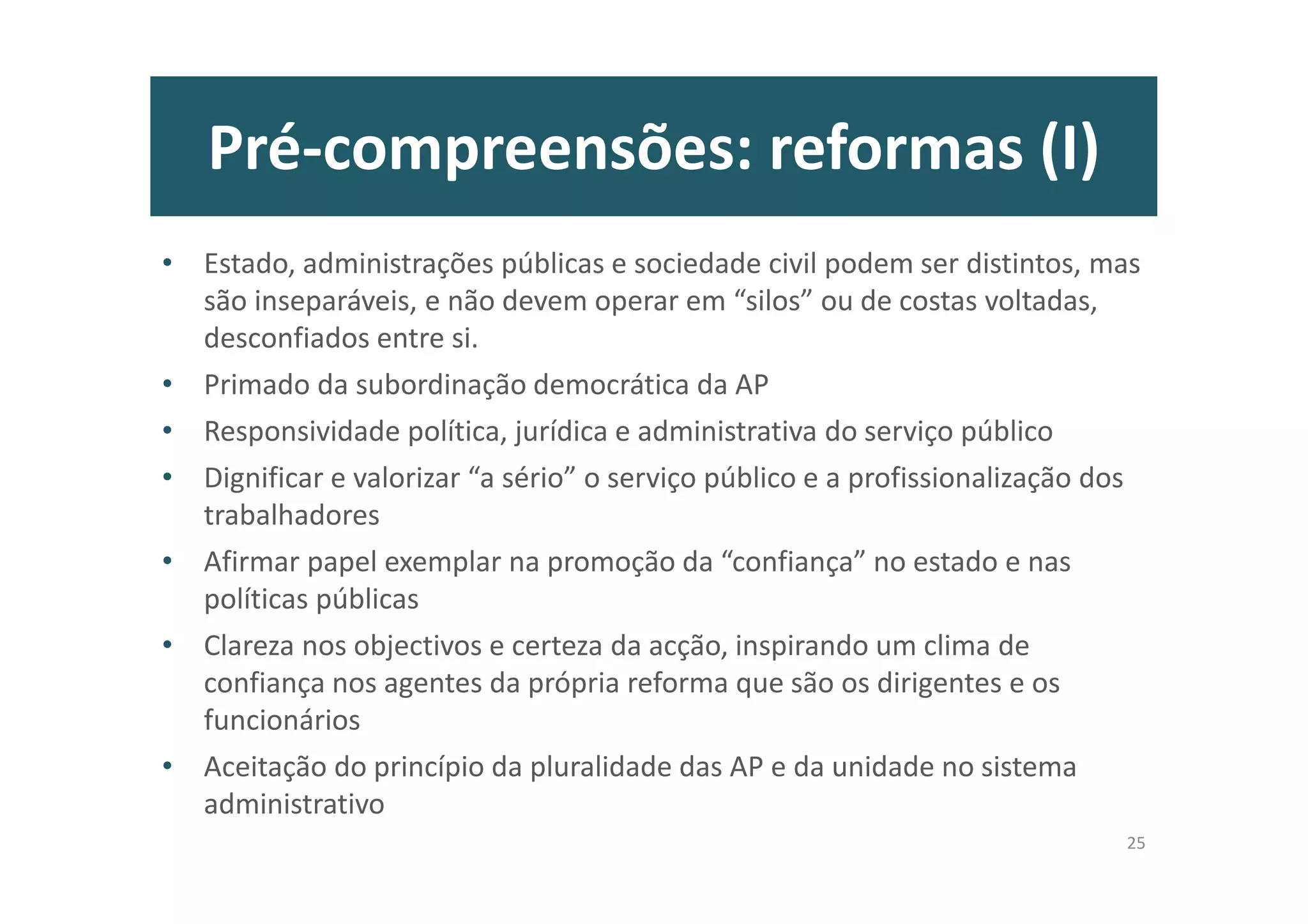 Pré-compreensões: reformas (I)
• Estado, administrações públicas e sociedade civil podem ser distintos, mas
são inseparáveis, e não devem operar em “silos” ou de costas voltadas,
desconfiados entre si.
• Primado da subordinação democrática da AP
• Responsividade política, jurídica e administrativa do serviço público
• Dignificar e valorizar “a sério” o serviço público e a profissionalização dos
trabalhadores
• Afirmar papel exemplar na promoção da “confiança” no estado e nas
políticas públicas
• Clareza nos objectivos e certeza da acção, inspirando um clima de
confiança nos agentes da própria reforma que são os dirigentes e os
funcionários
• Aceitação do princípio da pluralidade das AP e da unidade no sistema
administrativo
25
 