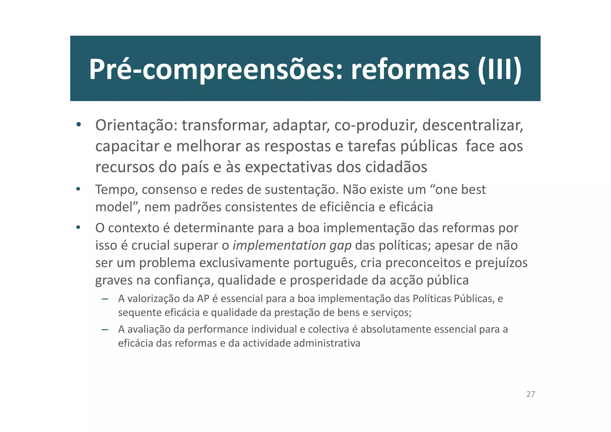 Pré-compreensões: reformas (III)
• Orientação: transformar, adaptar, co-produzir, descentralizar,
capacitar e melhorar as respostas e tarefas públicas face aos
recursos do país e às expectativas dos cidadãos
• Tempo, consenso e redes de sustentação. Não existe um “one best
model”, nem padrões consistentes de eficiência e eficácia
• O contexto é determinante para a boa implementação das reformas por
isso é crucial superar o implementation gap das políticas; apesar de não
ser um problema exclusivamente português, cria preconceitos e prejuízos
graves na confiança, qualidade e prosperidade da acção pública
– A valorização da AP é essencial para a boa implementação das Políticas Públicas, e
sequente eficácia e qualidade da prestação de bens e serviços;
– A avaliação da performance individual e colectiva é absolutamente essencial para a
eficácia das reformas e da actividade administrativa
27
 