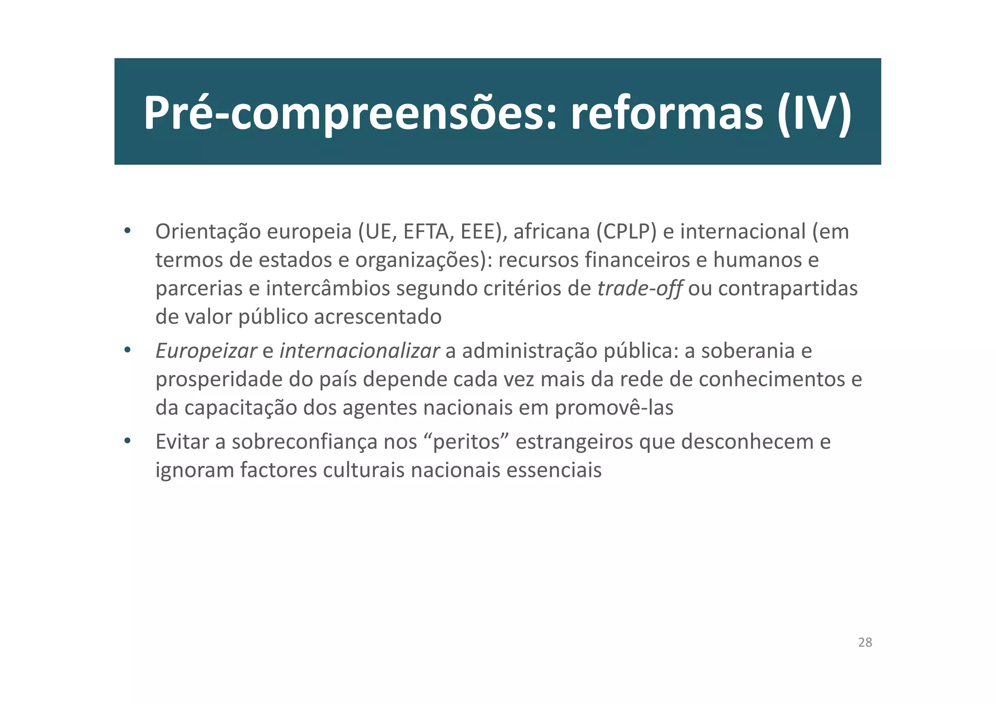Pré-compreensões: reformas (IV)
• Orientação europeia (UE, EFTA, EEE), africana (CPLP) e internacional (em
termos de estados e organizações): recursos financeiros e humanos e
parcerias e intercâmbios segundo critérios de trade-off ou contrapartidas
de valor público acrescentado
• Europeizar e internacionalizar a administração pública: a soberania e
prosperidade do país depende cada vez mais da rede de conhecimentos e
da capacitação dos agentes nacionais em promovê-las
• Evitar a sobreconfiança nos “peritos” estrangeiros que desconhecem e
ignoram factores culturais nacionais essenciais
28
 