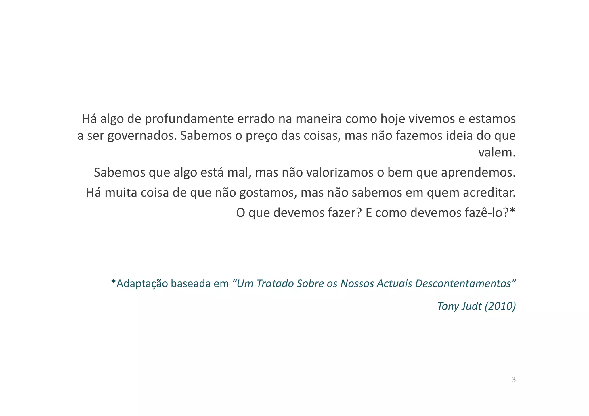 Há algo de profundamente errado na maneira como hoje vivemos e estamos
a ser governados. Sabemos o preço das coisas, mas não fazemos ideia do que
valem.
Sabemos que algo está mal, mas não valorizamos o bem que aprendemos.
Há muita coisa de que não gostamos, mas não sabemos em quem acreditar.
O que devemos fazer? E como devemos fazê-lo?*
*Adaptação baseada em “Um Tratado Sobre os Nossos Actuais Descontentamentos”
Tony Judt (2010)
3
 