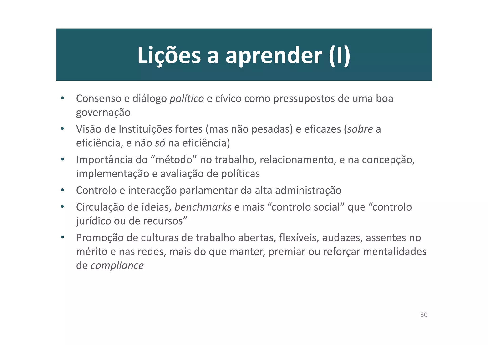 Lições a aprender (I)
• Consenso e diálogo político e cívico como pressupostos de uma boa
governação
• Visão de Instituições fortes (mas não pesadas) e eficazes (sobre a
eficiência, e não só na eficiência)
• Importância do “método” no trabalho, relacionamento, e na concepção,
implementação e avaliação de políticas
• Controlo e interacção parlamentar da alta administração
• Circulação de ideias, benchmarks e mais “controlo social” que “controlo
jurídico ou de recursos”
• Promoção de culturas de trabalho abertas, flexíveis, audazes, assentes no
mérito e nas redes, mais do que manter, premiar ou reforçar mentalidades
de compliance
30
 