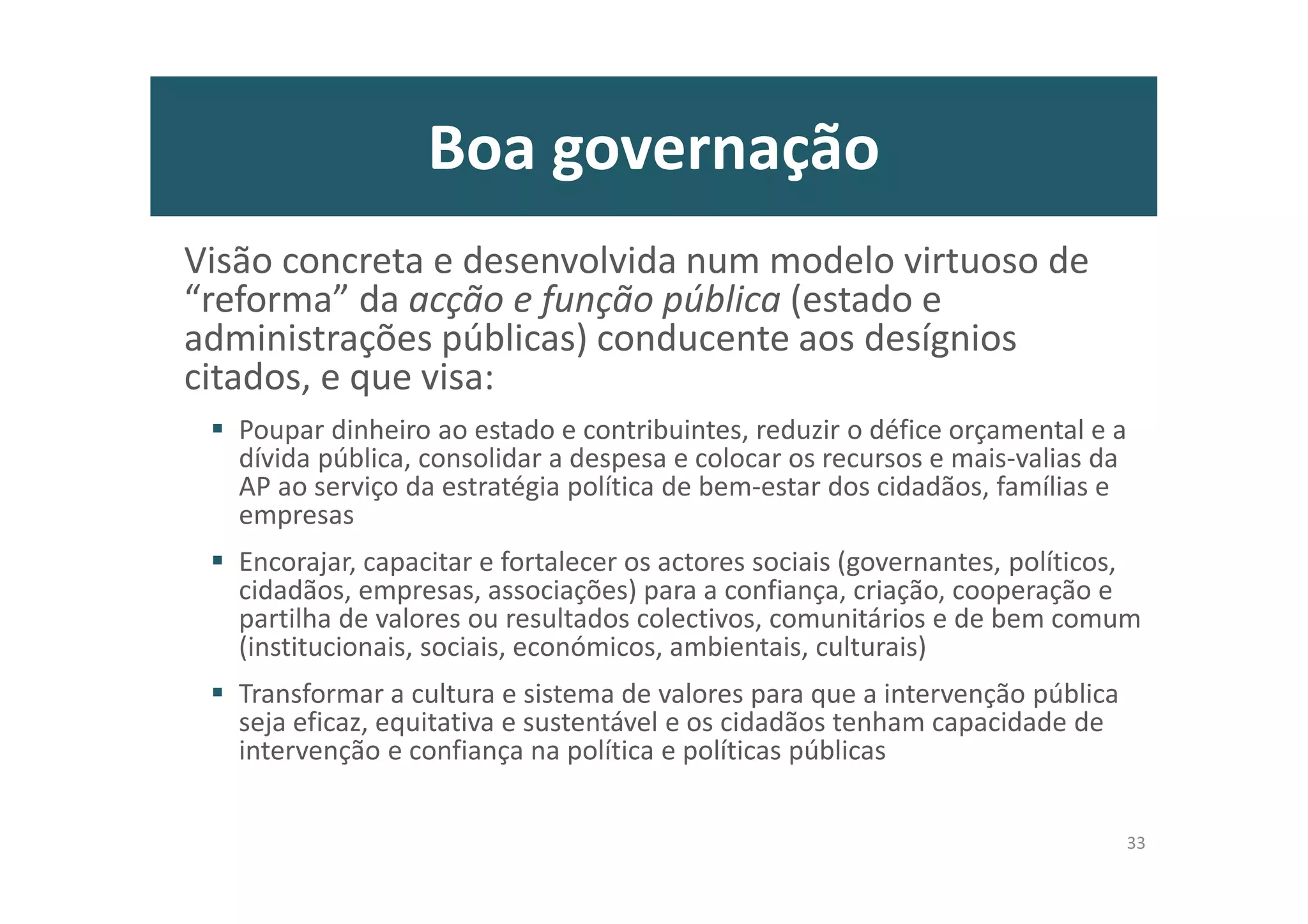 Boa governação
Visão concreta e desenvolvida num modelo virtuoso de
“reforma” da acção e função pública (estado e
administrações públicas) conducente aos desígnios
citados, e que visa:
Poupar dinheiro ao estado e contribuintes, reduzir o défice orçamental e a
dívida pública, consolidar a despesa e colocar os recursos e mais-valias da
AP ao serviço da estratégia política de bem-estar dos cidadãos, famílias e
empresas
Encorajar, capacitar e fortalecer os actores sociais (governantes, políticos,
cidadãos, empresas, associações) para a confiança, criação, cooperação e
partilha de valores ou resultados colectivos, comunitários e de bem comum
(institucionais, sociais, económicos, ambientais, culturais)
Transformar a cultura e sistema de valores para que a intervenção pública
seja eficaz, equitativa e sustentável e os cidadãos tenham capacidade de
intervenção e confiança na política e políticas públicas
33
 